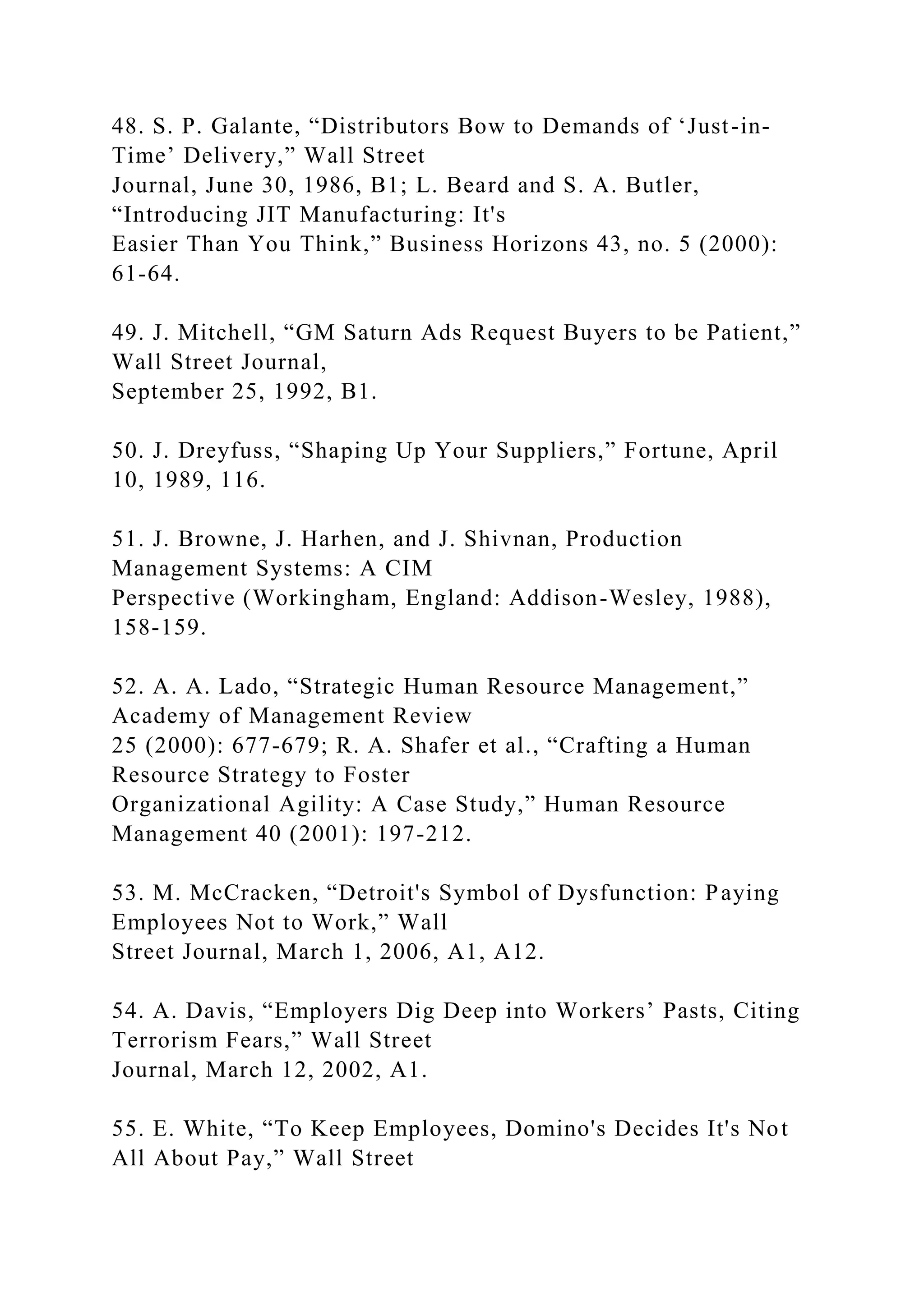 48. S. P. Galante, “Distributors Bow to Demands of ‘Just-in-
Time’ Delivery,” Wall Street
Journal, June 30, 1986, B1; L. Beard and S. A. Butler,
“Introducing JIT Manufacturing: It's
Easier Than You Think,” Business Horizons 43, no. 5 (2000):
61-64.
49. J. Mitchell, “GM Saturn Ads Request Buyers to be Patient,”
Wall Street Journal,
September 25, 1992, B1.
50. J. Dreyfuss, “Shaping Up Your Suppliers,” Fortune, April
10, 1989, 116.
51. J. Browne, J. Harhen, and J. Shivnan, Production
Management Systems: A CIM
Perspective (Workingham, England: Addison-Wesley, 1988),
158-159.
52. A. A. Lado, “Strategic Human Resource Management,”
Academy of Management Review
25 (2000): 677-679; R. A. Shafer et al., “Crafting a Human
Resource Strategy to Foster
Organizational Agility: A Case Study,” Human Resource
Management 40 (2001): 197-212.
53. M. McCracken, “Detroit's Symbol of Dysfunction: Paying
Employees Not to Work,” Wall
Street Journal, March 1, 2006, A1, A12.
54. A. Davis, “Employers Dig Deep into Workers’ Pasts, Citing
Terrorism Fears,” Wall Street
Journal, March 12, 2002, A1.
55. E. White, “To Keep Employees, Domino's Decides It's Not
All About Pay,” Wall Street
 
