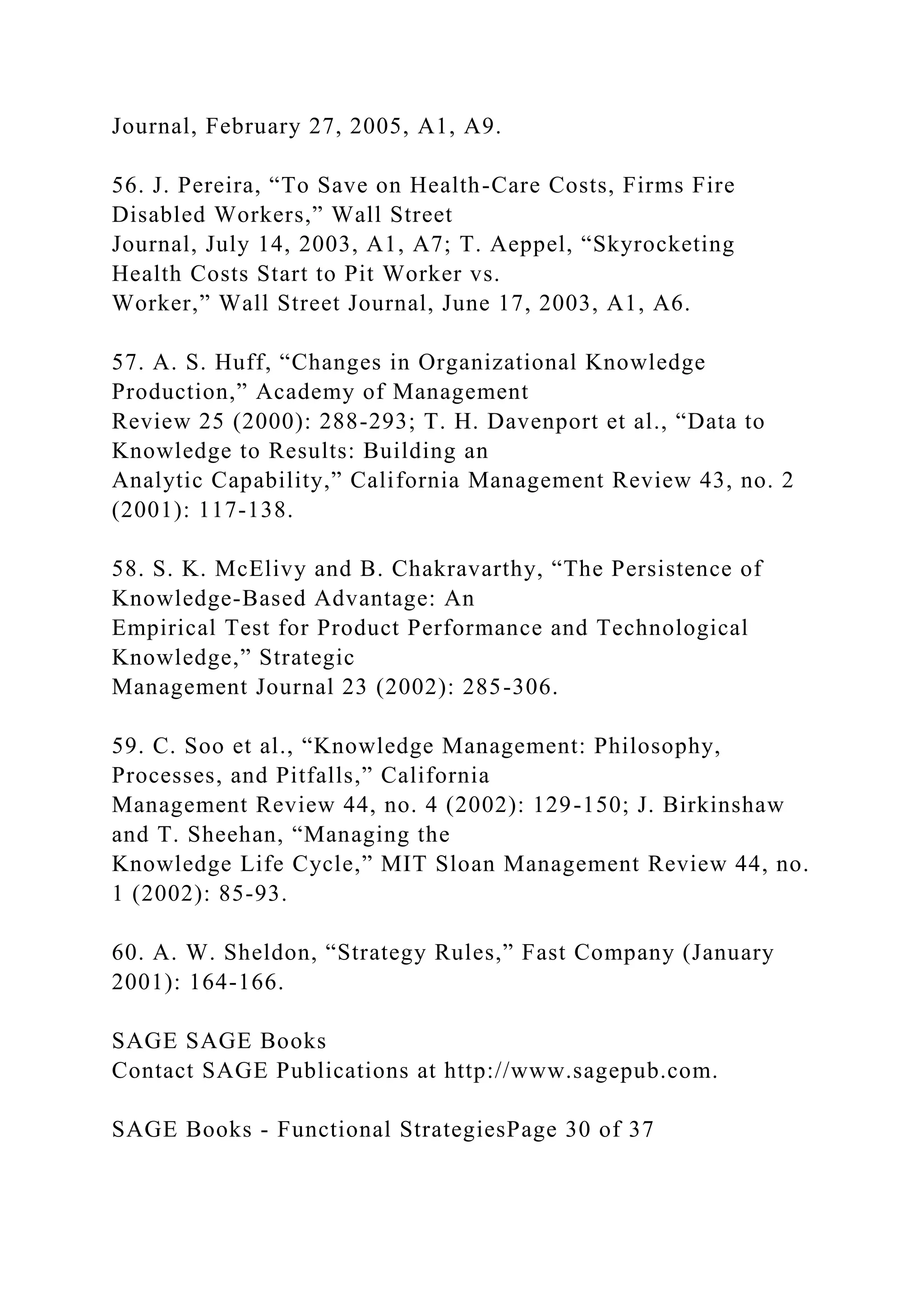 Journal, February 27, 2005, A1, A9.
56. J. Pereira, “To Save on Health-Care Costs, Firms Fire
Disabled Workers,” Wall Street
Journal, July 14, 2003, A1, A7; T. Aeppel, “Skyrocketing
Health Costs Start to Pit Worker vs.
Worker,” Wall Street Journal, June 17, 2003, A1, A6.
57. A. S. Huff, “Changes in Organizational Knowledge
Production,” Academy of Management
Review 25 (2000): 288-293; T. H. Davenport et al., “Data to
Knowledge to Results: Building an
Analytic Capability,” California Management Review 43, no. 2
(2001): 117-138.
58. S. K. McElivy and B. Chakravarthy, “The Persistence of
Knowledge-Based Advantage: An
Empirical Test for Product Performance and Technological
Knowledge,” Strategic
Management Journal 23 (2002): 285-306.
59. C. Soo et al., “Knowledge Management: Philosophy,
Processes, and Pitfalls,” California
Management Review 44, no. 4 (2002): 129-150; J. Birkinshaw
and T. Sheehan, “Managing the
Knowledge Life Cycle,” MIT Sloan Management Review 44, no.
1 (2002): 85-93.
60. A. W. Sheldon, “Strategy Rules,” Fast Company (January
2001): 164-166.
SAGE SAGE Books
Contact SAGE Publications at http://www.sagepub.com.
SAGE Books - Functional StrategiesPage 30 of 37
 