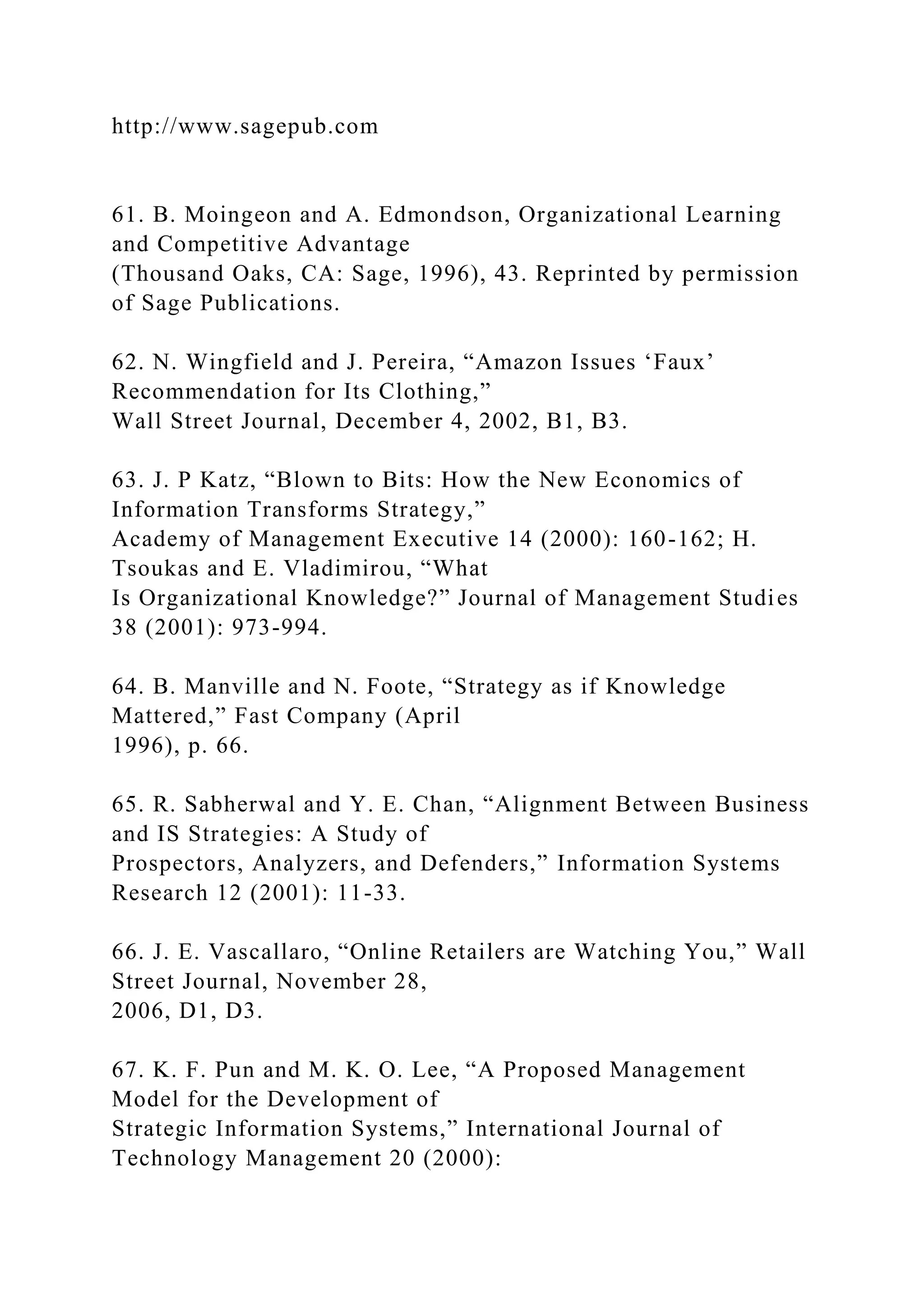 http://www.sagepub.com
61. B. Moingeon and A. Edmondson, Organizational Learning
and Competitive Advantage
(Thousand Oaks, CA: Sage, 1996), 43. Reprinted by permission
of Sage Publications.
62. N. Wingfield and J. Pereira, “Amazon Issues ‘Faux’
Recommendation for Its Clothing,”
Wall Street Journal, December 4, 2002, B1, B3.
63. J. P Katz, “Blown to Bits: How the New Economics of
Information Transforms Strategy,”
Academy of Management Executive 14 (2000): 160-162; H.
Tsoukas and E. Vladimirou, “What
Is Organizational Knowledge?” Journal of Management Studies
38 (2001): 973-994.
64. B. Manville and N. Foote, “Strategy as if Knowledge
Mattered,” Fast Company (April
1996), p. 66.
65. R. Sabherwal and Y. E. Chan, “Alignment Between Business
and IS Strategies: A Study of
Prospectors, Analyzers, and Defenders,” Information Systems
Research 12 (2001): 11-33.
66. J. E. Vascallaro, “Online Retailers are Watching You,” Wall
Street Journal, November 28,
2006, D1, D3.
67. K. F. Pun and M. K. O. Lee, “A Proposed Management
Model for the Development of
Strategic Information Systems,” International Journal of
Technology Management 20 (2000):
 