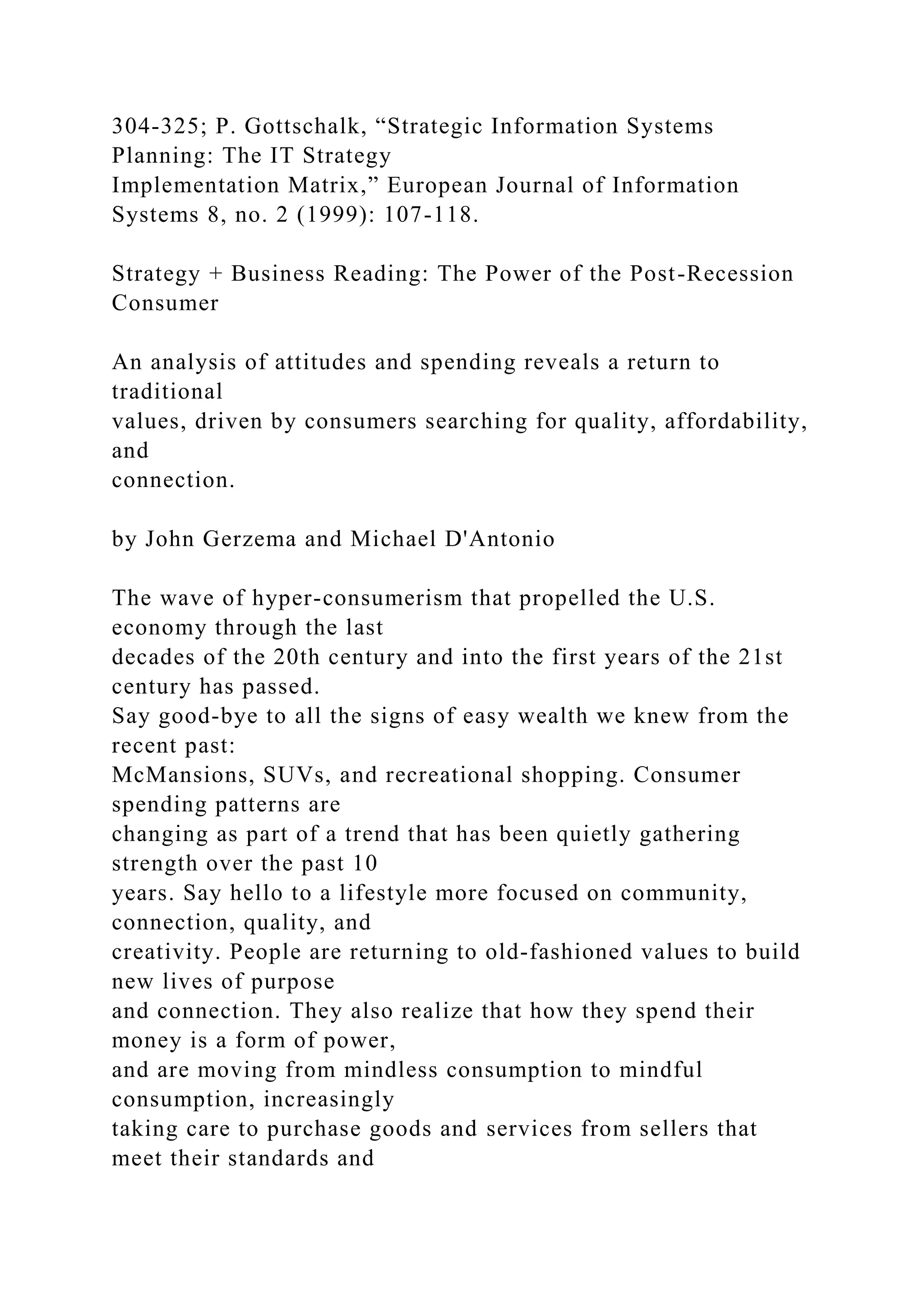 304-325; P. Gottschalk, “Strategic Information Systems
Planning: The IT Strategy
Implementation Matrix,” European Journal of Information
Systems 8, no. 2 (1999): 107-118.
Strategy + Business Reading: The Power of the Post-Recession
Consumer
An analysis of attitudes and spending reveals a return to
traditional
values, driven by consumers searching for quality, affordability,
and
connection.
by John Gerzema and Michael D'Antonio
The wave of hyper-consumerism that propelled the U.S.
economy through the last
decades of the 20th century and into the first years of the 21st
century has passed.
Say good-bye to all the signs of easy wealth we knew from the
recent past:
McMansions, SUVs, and recreational shopping. Consumer
spending patterns are
changing as part of a trend that has been quietly gathering
strength over the past 10
years. Say hello to a lifestyle more focused on community,
connection, quality, and
creativity. People are returning to old-fashioned values to build
new lives of purpose
and connection. They also realize that how they spend their
money is a form of power,
and are moving from mindless consumption to mindful
consumption, increasingly
taking care to purchase goods and services from sellers that
meet their standards and
 