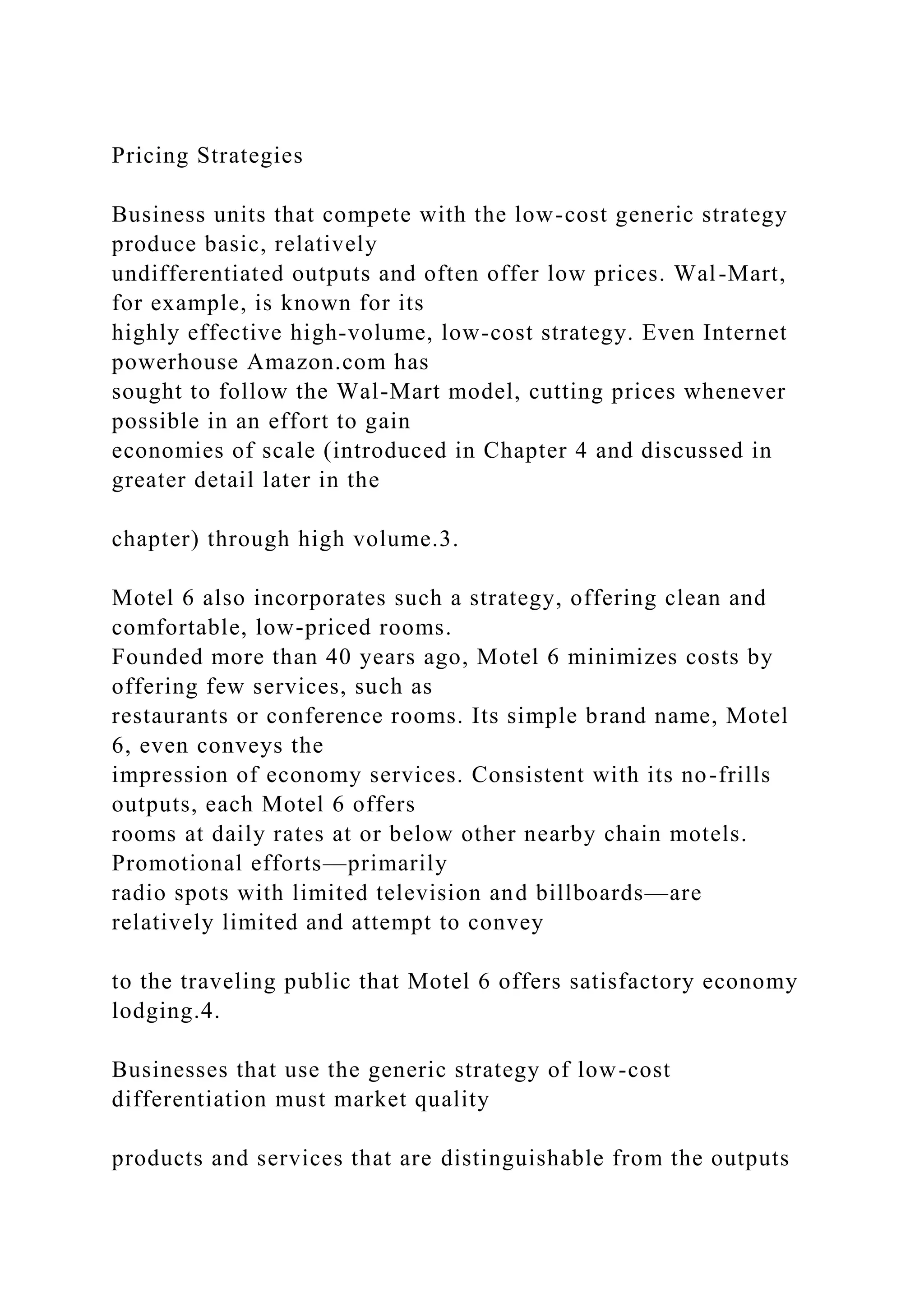Pricing Strategies
Business units that compete with the low-cost generic strategy
produce basic, relatively
undifferentiated outputs and often offer low prices. Wal-Mart,
for example, is known for its
highly effective high-volume, low-cost strategy. Even Internet
powerhouse Amazon.com has
sought to follow the Wal-Mart model, cutting prices whenever
possible in an effort to gain
economies of scale (introduced in Chapter 4 and discussed in
greater detail later in the
chapter) through high volume.3.
Motel 6 also incorporates such a strategy, offering clean and
comfortable, low-priced rooms.
Founded more than 40 years ago, Motel 6 minimizes costs by
offering few services, such as
restaurants or conference rooms. Its simple brand name, Motel
6, even conveys the
impression of economy services. Consistent with its no-frills
outputs, each Motel 6 offers
rooms at daily rates at or below other nearby chain motels.
Promotional efforts—primarily
radio spots with limited television and billboards—are
relatively limited and attempt to convey
to the traveling public that Motel 6 offers satisfactory economy
lodging.4.
Businesses that use the generic strategy of low-cost
differentiation must market quality
products and services that are distinguishable from the outputs
 