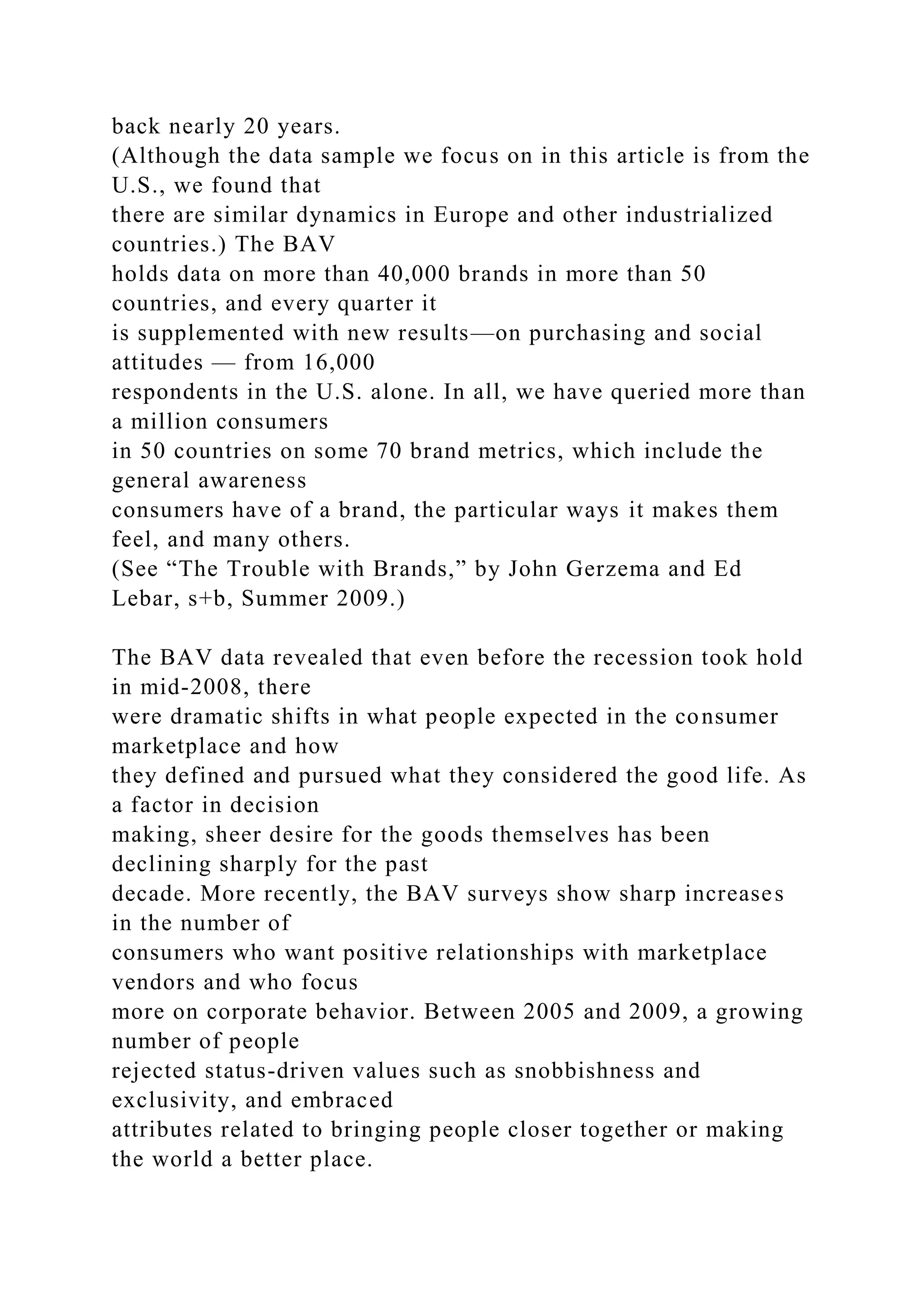 back nearly 20 years.
(Although the data sample we focus on in this article is from the
U.S., we found that
there are similar dynamics in Europe and other industrialized
countries.) The BAV
holds data on more than 40,000 brands in more than 50
countries, and every quarter it
is supplemented with new results—on purchasing and social
attitudes — from 16,000
respondents in the U.S. alone. In all, we have queried more than
a million consumers
in 50 countries on some 70 brand metrics, which include the
general awareness
consumers have of a brand, the particular ways it makes them
feel, and many others.
(See “The Trouble with Brands,” by John Gerzema and Ed
Lebar, s+b, Summer 2009.)
The BAV data revealed that even before the recession took hold
in mid-2008, there
were dramatic shifts in what people expected in the consumer
marketplace and how
they defined and pursued what they considered the good life. As
a factor in decision
making, sheer desire for the goods themselves has been
declining sharply for the past
decade. More recently, the BAV surveys show sharp increases
in the number of
consumers who want positive relationships with marketplace
vendors and who focus
more on corporate behavior. Between 2005 and 2009, a growing
number of people
rejected status-driven values such as snobbishness and
exclusivity, and embraced
attributes related to bringing people closer together or making
the world a better place.
 