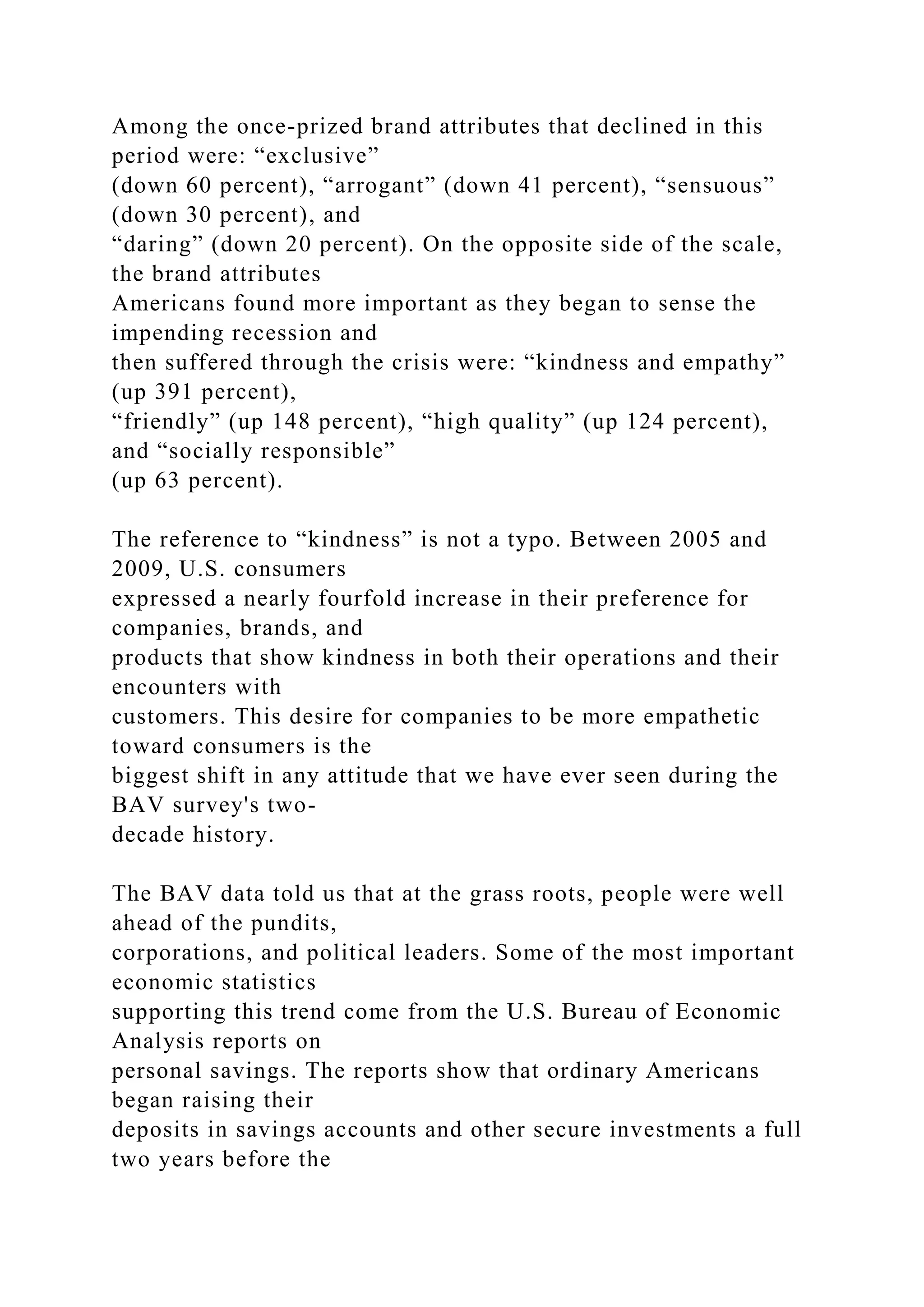 Among the once-prized brand attributes that declined in this
period were: “exclusive”
(down 60 percent), “arrogant” (down 41 percent), “sensuous”
(down 30 percent), and
“daring” (down 20 percent). On the opposite side of the scale,
the brand attributes
Americans found more important as they began to sense the
impending recession and
then suffered through the crisis were: “kindness and empathy”
(up 391 percent),
“friendly” (up 148 percent), “high quality” (up 124 percent),
and “socially responsible”
(up 63 percent).
The reference to “kindness” is not a typo. Between 2005 and
2009, U.S. consumers
expressed a nearly fourfold increase in their preference for
companies, brands, and
products that show kindness in both their operations and their
encounters with
customers. This desire for companies to be more empathetic
toward consumers is the
biggest shift in any attitude that we have ever seen during the
BAV survey's two-
decade history.
The BAV data told us that at the grass roots, people were well
ahead of the pundits,
corporations, and political leaders. Some of the most important
economic statistics
supporting this trend come from the U.S. Bureau of Economic
Analysis reports on
personal savings. The reports show that ordinary Americans
began raising their
deposits in savings accounts and other secure investments a full
two years before the
 