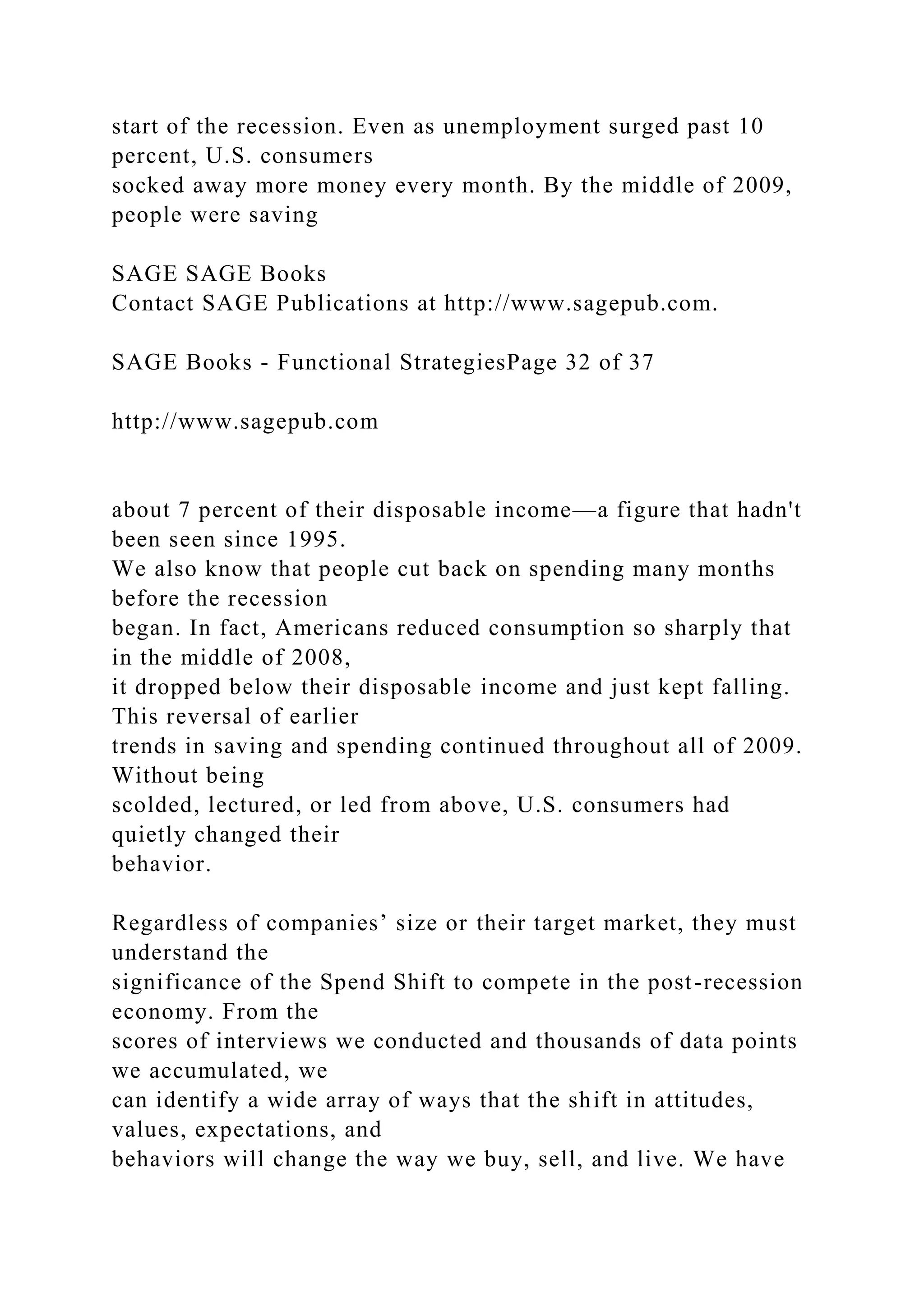 start of the recession. Even as unemployment surged past 10
percent, U.S. consumers
socked away more money every month. By the middle of 2009,
people were saving
SAGE SAGE Books
Contact SAGE Publications at http://www.sagepub.com.
SAGE Books - Functional StrategiesPage 32 of 37
http://www.sagepub.com
about 7 percent of their disposable income—a figure that hadn't
been seen since 1995.
We also know that people cut back on spending many months
before the recession
began. In fact, Americans reduced consumption so sharply that
in the middle of 2008,
it dropped below their disposable income and just kept falling.
This reversal of earlier
trends in saving and spending continued throughout all of 2009.
Without being
scolded, lectured, or led from above, U.S. consumers had
quietly changed their
behavior.
Regardless of companies’ size or their target market, they must
understand the
significance of the Spend Shift to compete in the post-recession
economy. From the
scores of interviews we conducted and thousands of data points
we accumulated, we
can identify a wide array of ways that the shift in attitudes,
values, expectations, and
behaviors will change the way we buy, sell, and live. We have
 