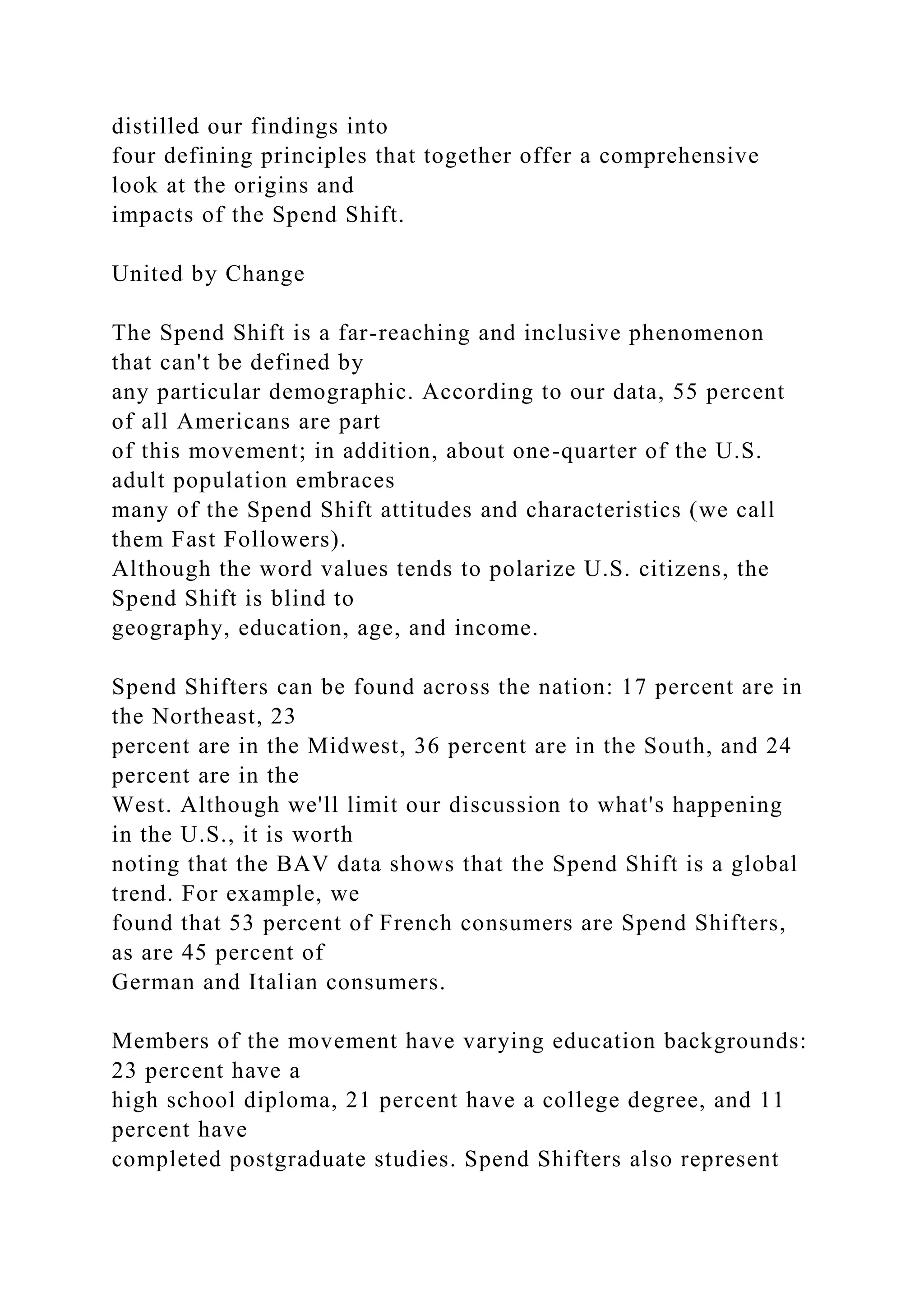 distilled our findings into
four defining principles that together offer a comprehensive
look at the origins and
impacts of the Spend Shift.
United by Change
The Spend Shift is a far-reaching and inclusive phenomenon
that can't be defined by
any particular demographic. According to our data, 55 percent
of all Americans are part
of this movement; in addition, about one-quarter of the U.S.
adult population embraces
many of the Spend Shift attitudes and characteristics (we call
them Fast Followers).
Although the word values tends to polarize U.S. citizens, the
Spend Shift is blind to
geography, education, age, and income.
Spend Shifters can be found across the nation: 17 percent are in
the Northeast, 23
percent are in the Midwest, 36 percent are in the South, and 24
percent are in the
West. Although we'll limit our discussion to what's happening
in the U.S., it is worth
noting that the BAV data shows that the Spend Shift is a global
trend. For example, we
found that 53 percent of French consumers are Spend Shifters,
as are 45 percent of
German and Italian consumers.
Members of the movement have varying education backgrounds:
23 percent have a
high school diploma, 21 percent have a college degree, and 11
percent have
completed postgraduate studies. Spend Shifters also represent
 