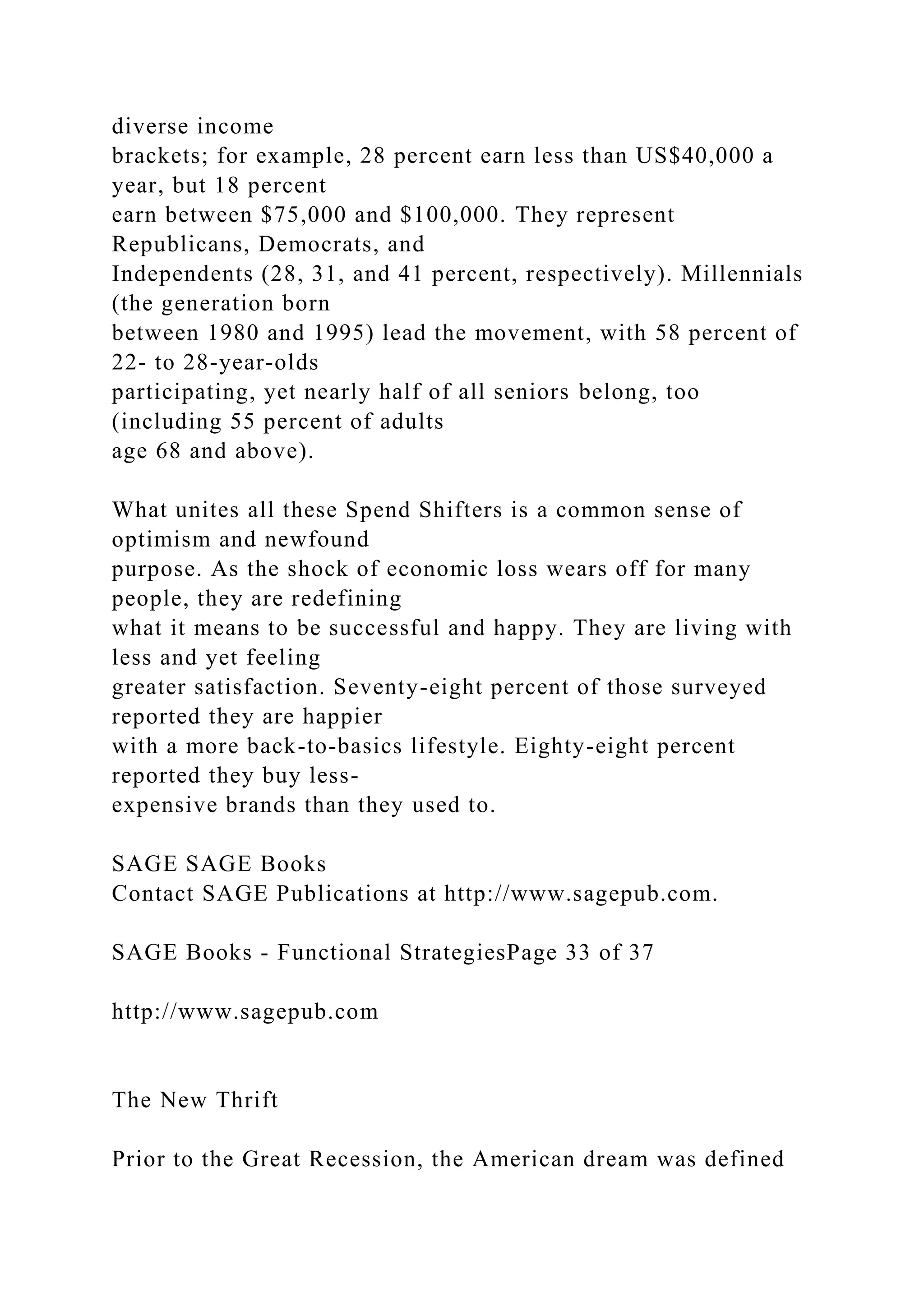 diverse income
brackets; for example, 28 percent earn less than US$40,000 a
year, but 18 percent
earn between $75,000 and $100,000. They represent
Republicans, Democrats, and
Independents (28, 31, and 41 percent, respectively). Millennials
(the generation born
between 1980 and 1995) lead the movement, with 58 percent of
22- to 28-year-olds
participating, yet nearly half of all seniors belong, too
(including 55 percent of adults
age 68 and above).
What unites all these Spend Shifters is a common sense of
optimism and newfound
purpose. As the shock of economic loss wears off for many
people, they are redefining
what it means to be successful and happy. They are living with
less and yet feeling
greater satisfaction. Seventy-eight percent of those surveyed
reported they are happier
with a more back-to-basics lifestyle. Eighty-eight percent
reported they buy less-
expensive brands than they used to.
SAGE SAGE Books
Contact SAGE Publications at http://www.sagepub.com.
SAGE Books - Functional StrategiesPage 33 of 37
http://www.sagepub.com
The New Thrift
Prior to the Great Recession, the American dream was defined
 