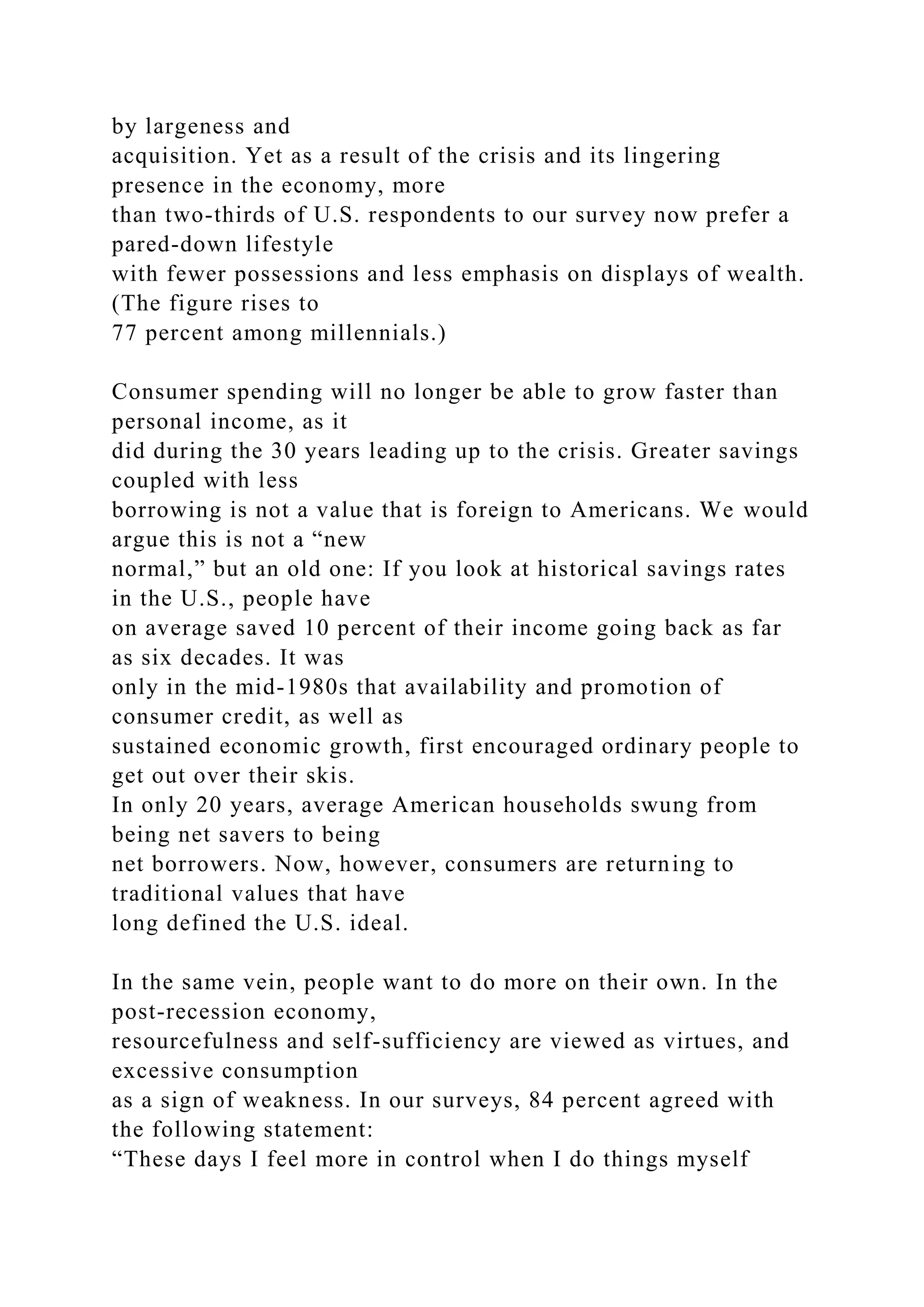 by largeness and
acquisition. Yet as a result of the crisis and its lingering
presence in the economy, more
than two-thirds of U.S. respondents to our survey now prefer a
pared-down lifestyle
with fewer possessions and less emphasis on displays of wealth.
(The figure rises to
77 percent among millennials.)
Consumer spending will no longer be able to grow faster than
personal income, as it
did during the 30 years leading up to the crisis. Greater savings
coupled with less
borrowing is not a value that is foreign to Americans. We would
argue this is not a “new
normal,” but an old one: If you look at historical savings rates
in the U.S., people have
on average saved 10 percent of their income going back as far
as six decades. It was
only in the mid-1980s that availability and promotion of
consumer credit, as well as
sustained economic growth, first encouraged ordinary people to
get out over their skis.
In only 20 years, average American households swung from
being net savers to being
net borrowers. Now, however, consumers are returning to
traditional values that have
long defined the U.S. ideal.
In the same vein, people want to do more on their own. In the
post-recession economy,
resourcefulness and self-sufficiency are viewed as virtues, and
excessive consumption
as a sign of weakness. In our surveys, 84 percent agreed with
the following statement:
“These days I feel more in control when I do things myself
 