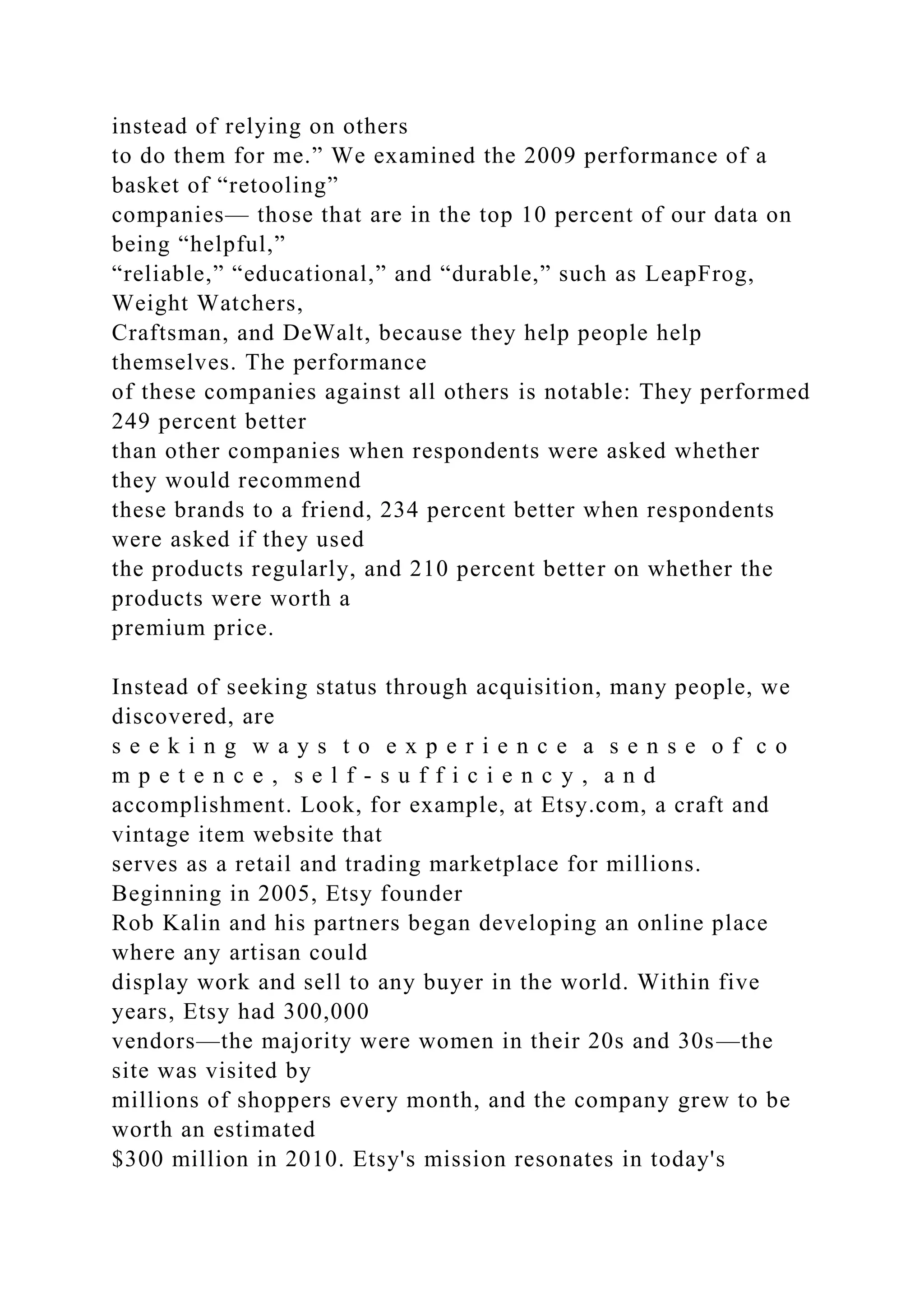 instead of relying on others
to do them for me.” We examined the 2009 performance of a
basket of “retooling”
companies— those that are in the top 10 percent of our data on
being “helpful,”
“reliable,” “educational,” and “durable,” such as LeapFrog,
Weight Watchers,
Craftsman, and DeWalt, because they help people help
themselves. The performance
of these companies against all others is notable: They performed
249 percent better
than other companies when respondents were asked whether
they would recommend
these brands to a friend, 234 percent better when respondents
were asked if they used
the products regularly, and 210 percent better on whether the
products were worth a
premium price.
Instead of seeking status through acquisition, many people, we
discovered, are
s e e k i n g w a y s t o e x p e r i e n c e a s e n s e o f c o
m p e t e n c e , s e l f - s u f f i c i e n c y , a n d
accomplishment. Look, for example, at Etsy.com, a craft and
vintage item website that
serves as a retail and trading marketplace for millions.
Beginning in 2005, Etsy founder
Rob Kalin and his partners began developing an online place
where any artisan could
display work and sell to any buyer in the world. Within five
years, Etsy had 300,000
vendors—the majority were women in their 20s and 30s—the
site was visited by
millions of shoppers every month, and the company grew to be
worth an estimated
$300 million in 2010. Etsy's mission resonates in today's
 