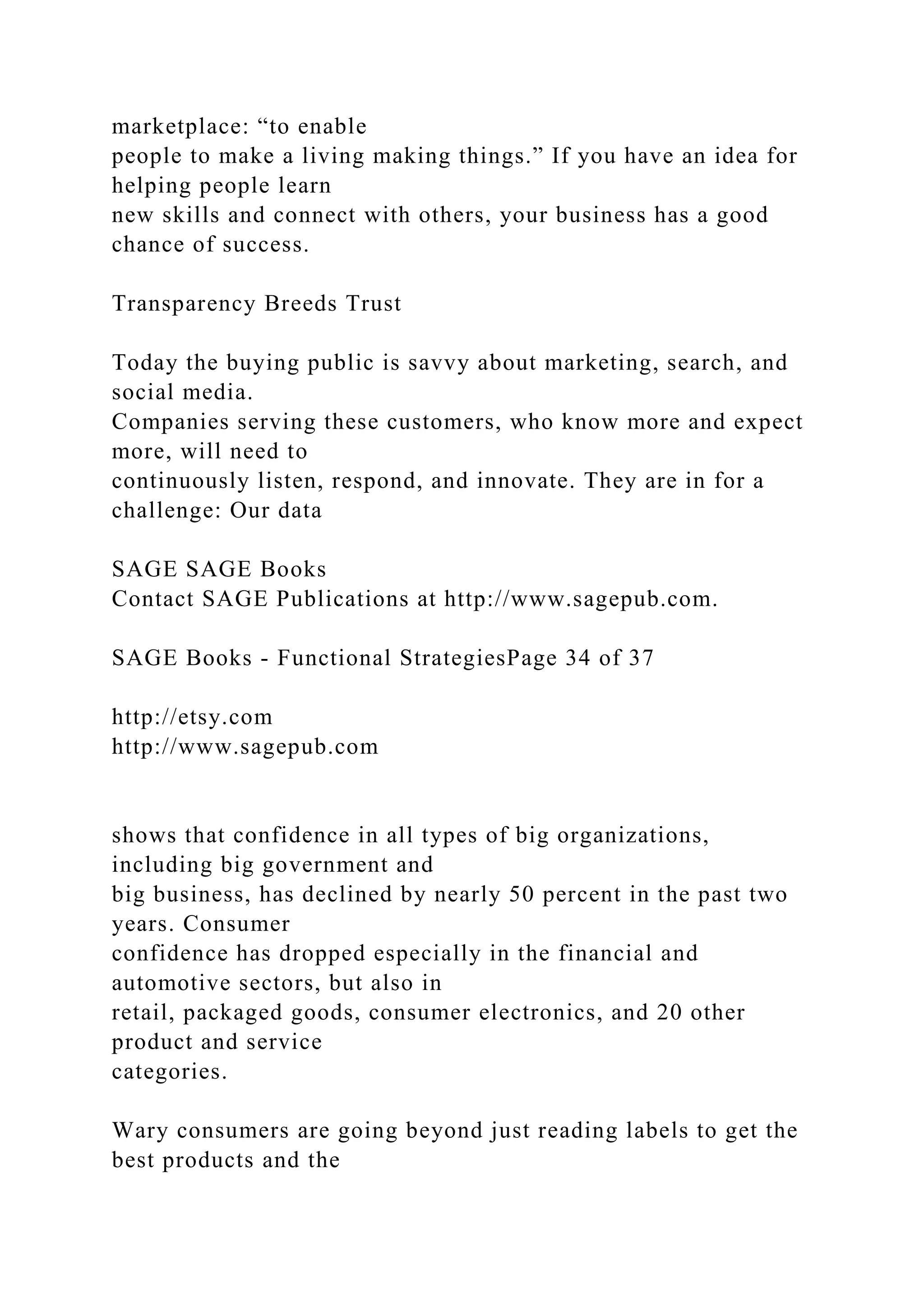 marketplace: “to enable
people to make a living making things.” If you have an idea for
helping people learn
new skills and connect with others, your business has a good
chance of success.
Transparency Breeds Trust
Today the buying public is savvy about marketing, search, and
social media.
Companies serving these customers, who know more and expect
more, will need to
continuously listen, respond, and innovate. They are in for a
challenge: Our data
SAGE SAGE Books
Contact SAGE Publications at http://www.sagepub.com.
SAGE Books - Functional StrategiesPage 34 of 37
http://etsy.com
http://www.sagepub.com
shows that confidence in all types of big organizations,
including big government and
big business, has declined by nearly 50 percent in the past two
years. Consumer
confidence has dropped especially in the financial and
automotive sectors, but also in
retail, packaged goods, consumer electronics, and 20 other
product and service
categories.
Wary consumers are going beyond just reading labels to get the
best products and the
 