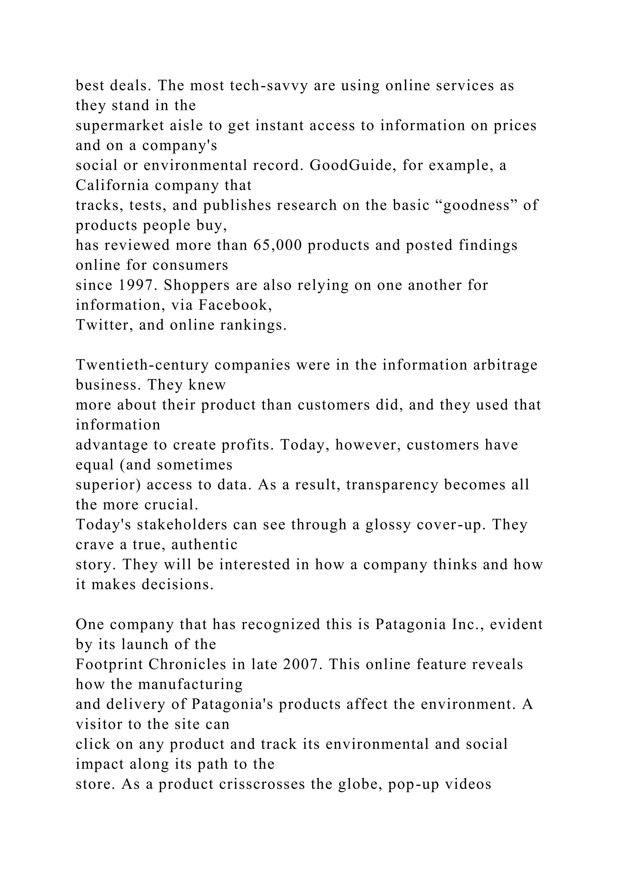 best deals. The most tech-savvy are using online services as
they stand in the
supermarket aisle to get instant access to information on prices
and on a company's
social or environmental record. GoodGuide, for example, a
California company that
tracks, tests, and publishes research on the basic “goodness” of
products people buy,
has reviewed more than 65,000 products and posted findings
online for consumers
since 1997. Shoppers are also relying on one another for
information, via Facebook,
Twitter, and online rankings.
Twentieth-century companies were in the information arbitrage
business. They knew
more about their product than customers did, and they used that
information
advantage to create profits. Today, however, customers have
equal (and sometimes
superior) access to data. As a result, transparency becomes all
the more crucial.
Today's stakeholders can see through a glossy cover-up. They
crave a true, authentic
story. They will be interested in how a company thinks and how
it makes decisions.
One company that has recognized this is Patagonia Inc., evident
by its launch of the
Footprint Chronicles in late 2007. This online feature reveals
how the manufacturing
and delivery of Patagonia's products affect the environment. A
visitor to the site can
click on any product and track its environmental and social
impact along its path to the
store. As a product crisscrosses the globe, pop-up videos
 