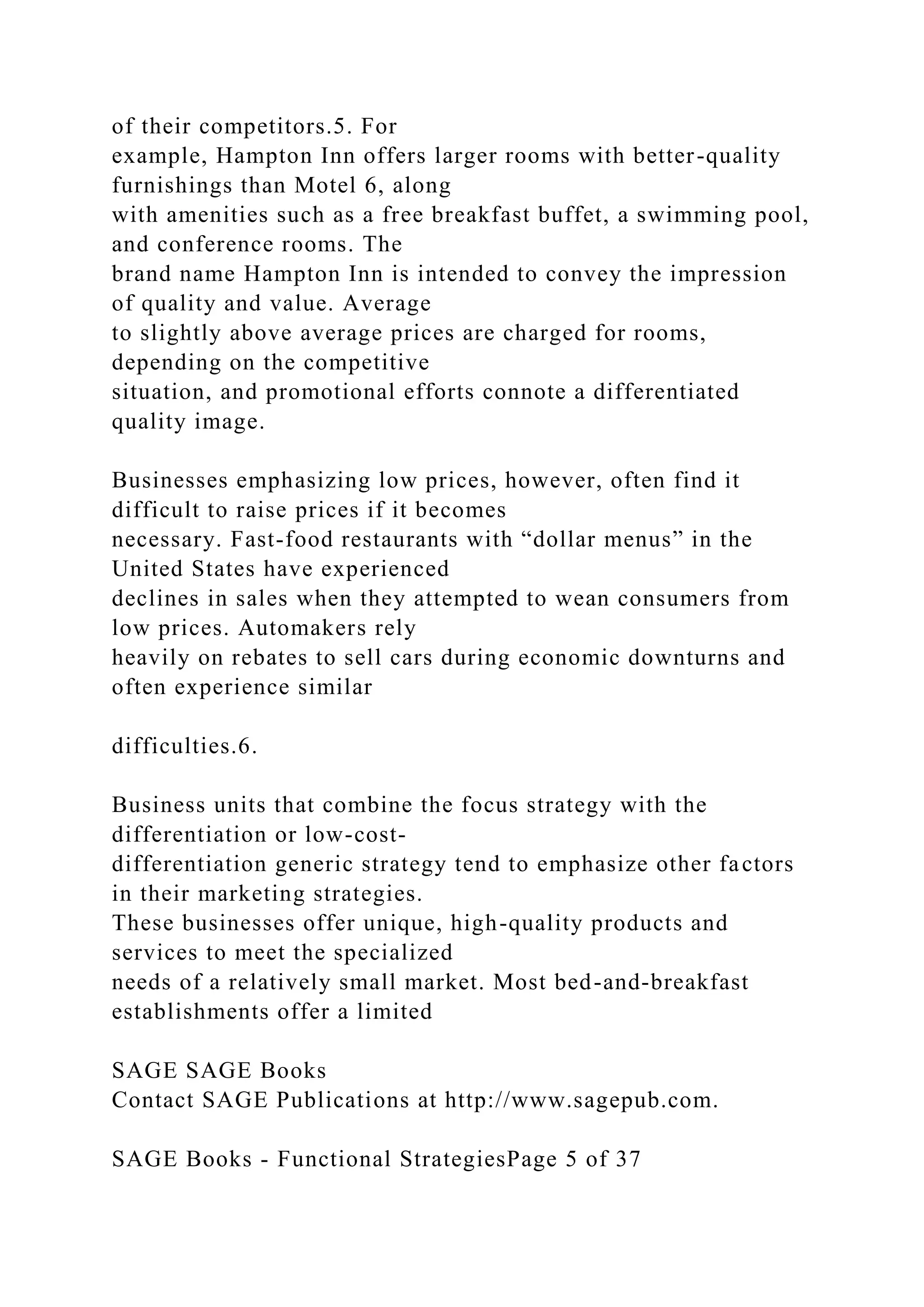 of their competitors.5. For
example, Hampton Inn offers larger rooms with better-quality
furnishings than Motel 6, along
with amenities such as a free breakfast buffet, a swimming pool,
and conference rooms. The
brand name Hampton Inn is intended to convey the impression
of quality and value. Average
to slightly above average prices are charged for rooms,
depending on the competitive
situation, and promotional efforts connote a differentiated
quality image.
Businesses emphasizing low prices, however, often find it
difficult to raise prices if it becomes
necessary. Fast-food restaurants with “dollar menus” in the
United States have experienced
declines in sales when they attempted to wean consumers from
low prices. Automakers rely
heavily on rebates to sell cars during economic downturns and
often experience similar
difficulties.6.
Business units that combine the focus strategy with the
differentiation or low-cost-
differentiation generic strategy tend to emphasize other factors
in their marketing strategies.
These businesses offer unique, high-quality products and
services to meet the specialized
needs of a relatively small market. Most bed-and-breakfast
establishments offer a limited
SAGE SAGE Books
Contact SAGE Publications at http://www.sagepub.com.
SAGE Books - Functional StrategiesPage 5 of 37
 