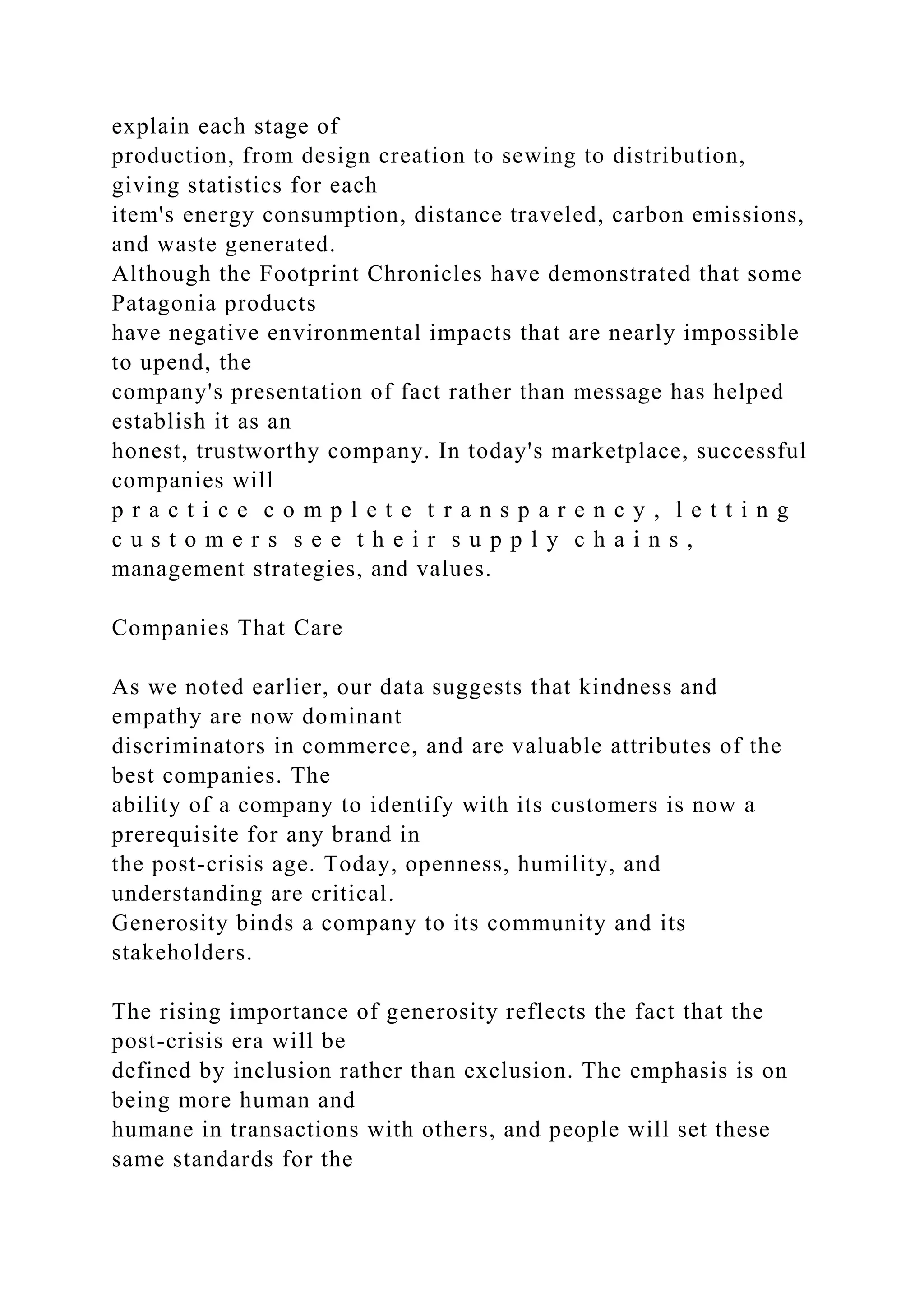 explain each stage of
production, from design creation to sewing to distribution,
giving statistics for each
item's energy consumption, distance traveled, carbon emissions,
and waste generated.
Although the Footprint Chronicles have demonstrated that some
Patagonia products
have negative environmental impacts that are nearly impossible
to upend, the
company's presentation of fact rather than message has helped
establish it as an
honest, trustworthy company. In today's marketplace, successful
companies will
p r a c t i c e c o m p l e t e t r a n s p a r e n c y , l e t t i n g
c u s t o m e r s s e e t h e i r s u p p l y c h a i n s ,
management strategies, and values.
Companies That Care
As we noted earlier, our data suggests that kindness and
empathy are now dominant
discriminators in commerce, and are valuable attributes of the
best companies. The
ability of a company to identify with its customers is now a
prerequisite for any brand in
the post-crisis age. Today, openness, humility, and
understanding are critical.
Generosity binds a company to its community and its
stakeholders.
The rising importance of generosity reflects the fact that the
post-crisis era will be
defined by inclusion rather than exclusion. The emphasis is on
being more human and
humane in transactions with others, and people will set these
same standards for the
 
