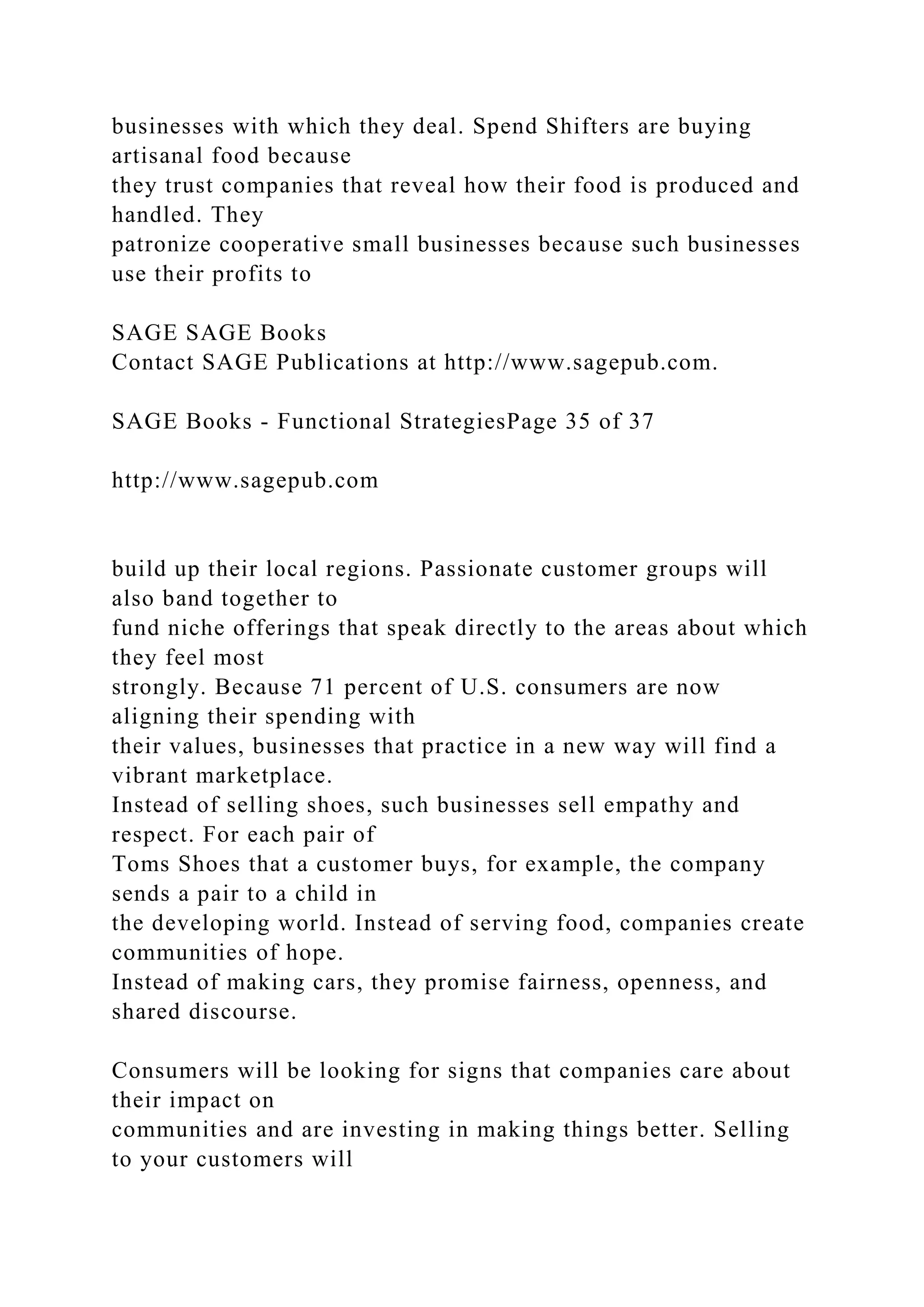 businesses with which they deal. Spend Shifters are buying
artisanal food because
they trust companies that reveal how their food is produced and
handled. They
patronize cooperative small businesses because such businesses
use their profits to
SAGE SAGE Books
Contact SAGE Publications at http://www.sagepub.com.
SAGE Books - Functional StrategiesPage 35 of 37
http://www.sagepub.com
build up their local regions. Passionate customer groups will
also band together to
fund niche offerings that speak directly to the areas about which
they feel most
strongly. Because 71 percent of U.S. consumers are now
aligning their spending with
their values, businesses that practice in a new way will find a
vibrant marketplace.
Instead of selling shoes, such businesses sell empathy and
respect. For each pair of
Toms Shoes that a customer buys, for example, the company
sends a pair to a child in
the developing world. Instead of serving food, companies create
communities of hope.
Instead of making cars, they promise fairness, openness, and
shared discourse.
Consumers will be looking for signs that companies care about
their impact on
communities and are investing in making things better. Selling
to your customers will
 