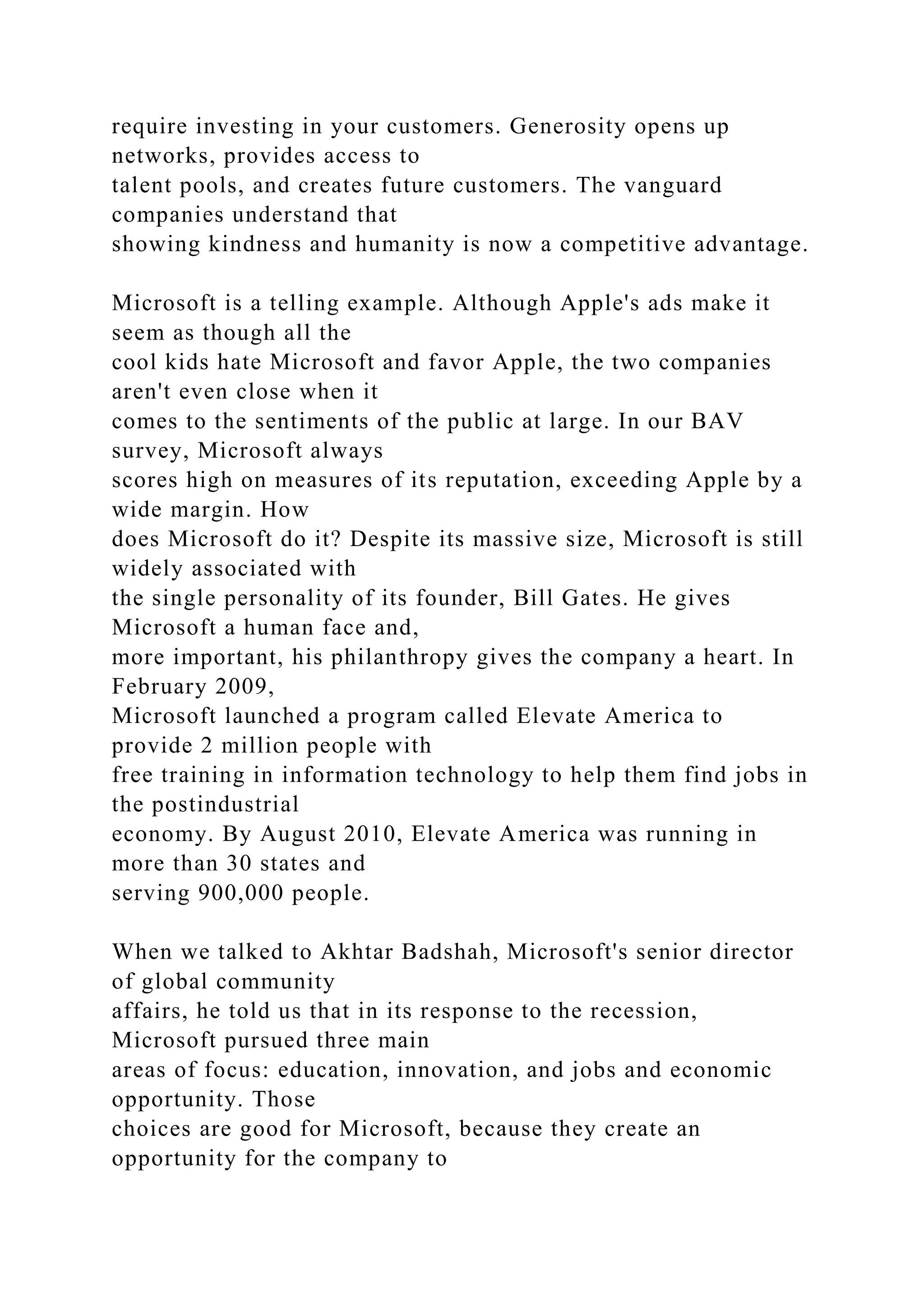 require investing in your customers. Generosity opens up
networks, provides access to
talent pools, and creates future customers. The vanguard
companies understand that
showing kindness and humanity is now a competitive advantage.
Microsoft is a telling example. Although Apple's ads make it
seem as though all the
cool kids hate Microsoft and favor Apple, the two companies
aren't even close when it
comes to the sentiments of the public at large. In our BAV
survey, Microsoft always
scores high on measures of its reputation, exceeding Apple by a
wide margin. How
does Microsoft do it? Despite its massive size, Microsoft is still
widely associated with
the single personality of its founder, Bill Gates. He gives
Microsoft a human face and,
more important, his philanthropy gives the company a heart. In
February 2009,
Microsoft launched a program called Elevate America to
provide 2 million people with
free training in information technology to help them find jobs in
the postindustrial
economy. By August 2010, Elevate America was running in
more than 30 states and
serving 900,000 people.
When we talked to Akhtar Badshah, Microsoft's senior director
of global community
affairs, he told us that in its response to the recession,
Microsoft pursued three main
areas of focus: education, innovation, and jobs and economic
opportunity. Those
choices are good for Microsoft, because they create an
opportunity for the company to
 