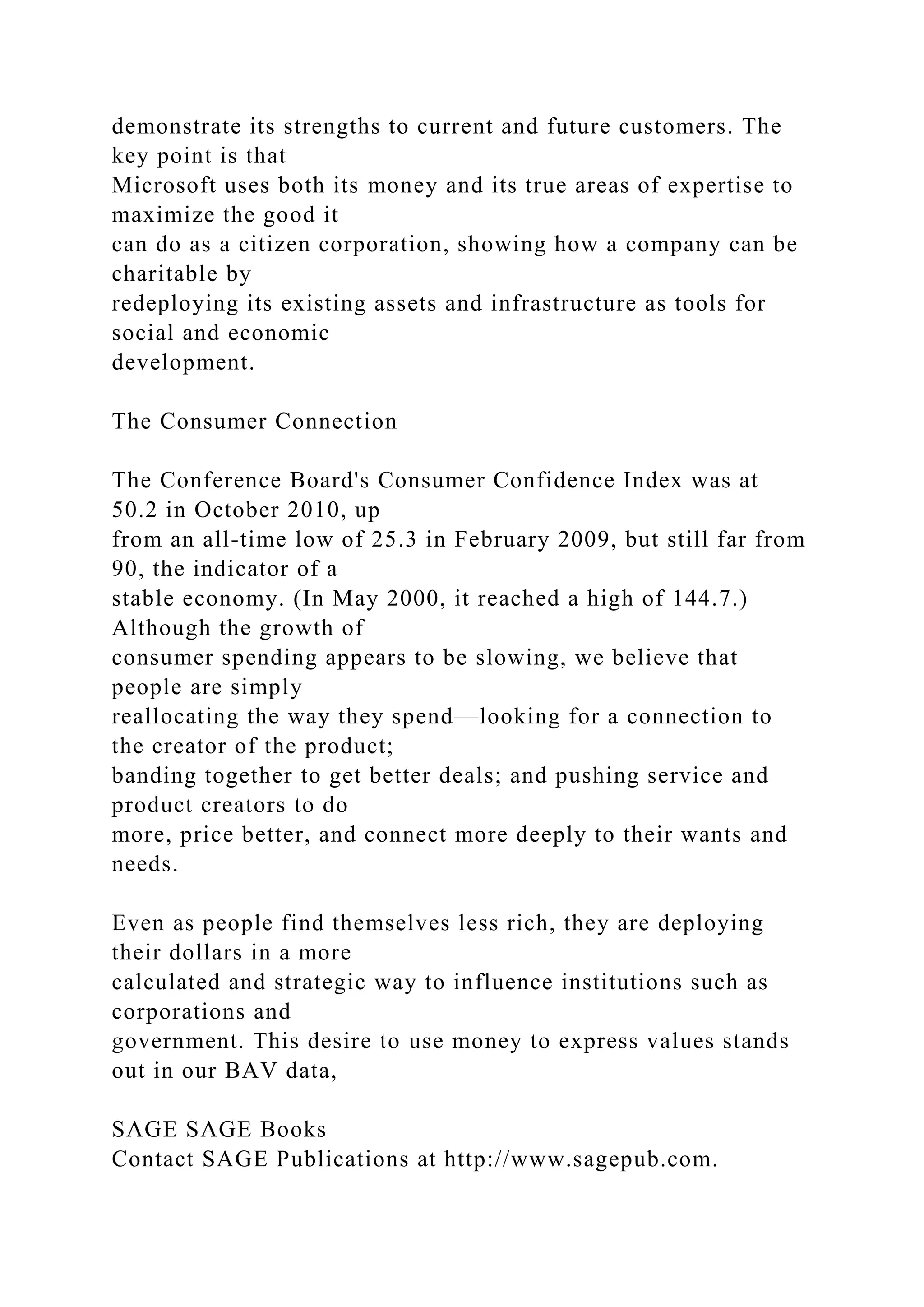 demonstrate its strengths to current and future customers. The
key point is that
Microsoft uses both its money and its true areas of expertise to
maximize the good it
can do as a citizen corporation, showing how a company can be
charitable by
redeploying its existing assets and infrastructure as tools for
social and economic
development.
The Consumer Connection
The Conference Board's Consumer Confidence Index was at
50.2 in October 2010, up
from an all-time low of 25.3 in February 2009, but still far from
90, the indicator of a
stable economy. (In May 2000, it reached a high of 144.7.)
Although the growth of
consumer spending appears to be slowing, we believe that
people are simply
reallocating the way they spend—looking for a connection to
the creator of the product;
banding together to get better deals; and pushing service and
product creators to do
more, price better, and connect more deeply to their wants and
needs.
Even as people find themselves less rich, they are deploying
their dollars in a more
calculated and strategic way to influence institutions such as
corporations and
government. This desire to use money to express values stands
out in our BAV data,
SAGE SAGE Books
Contact SAGE Publications at http://www.sagepub.com.
 