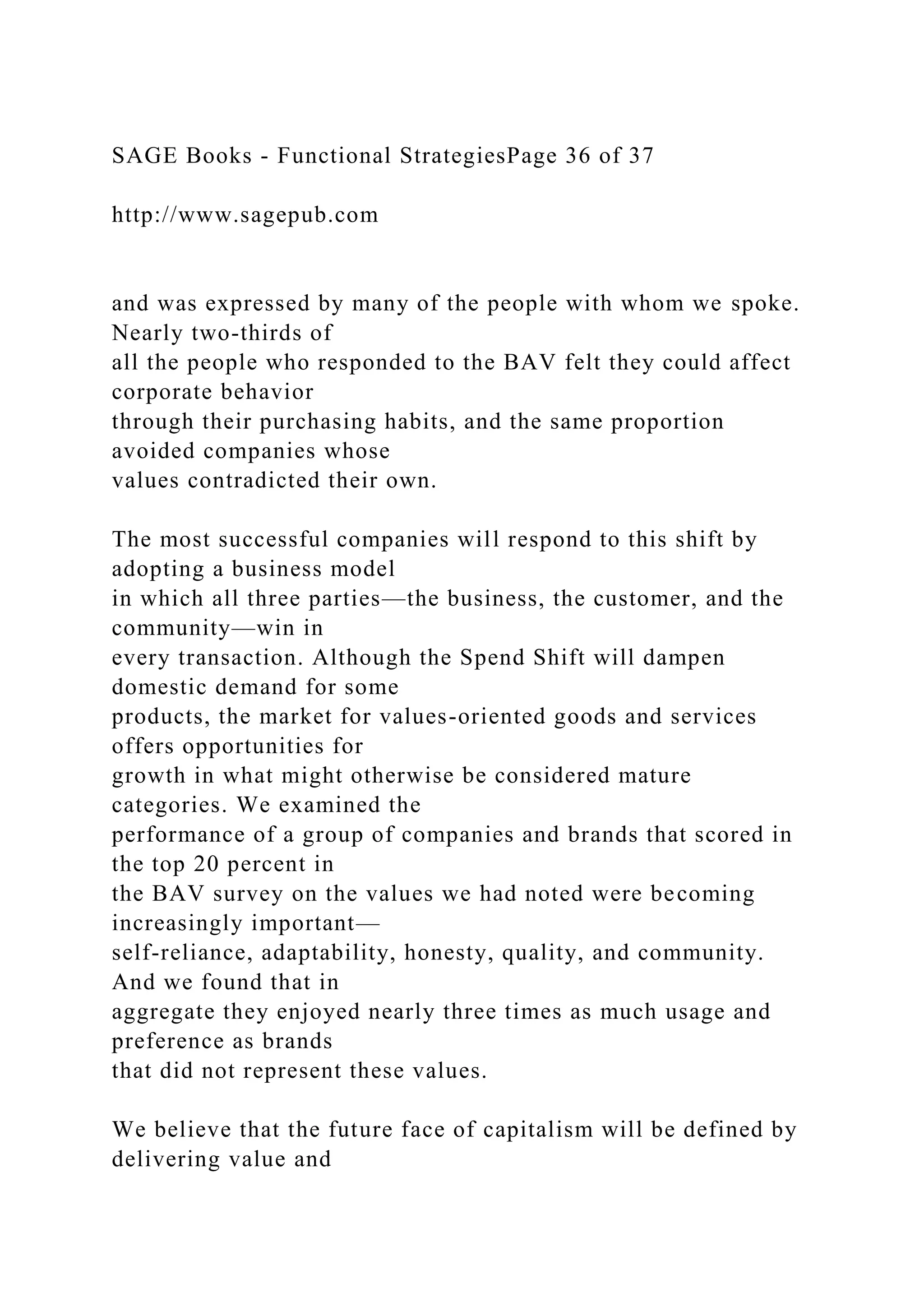 SAGE Books - Functional StrategiesPage 36 of 37
http://www.sagepub.com
and was expressed by many of the people with whom we spoke.
Nearly two-thirds of
all the people who responded to the BAV felt they could affect
corporate behavior
through their purchasing habits, and the same proportion
avoided companies whose
values contradicted their own.
The most successful companies will respond to this shift by
adopting a business model
in which all three parties—the business, the customer, and the
community—win in
every transaction. Although the Spend Shift will dampen
domestic demand for some
products, the market for values-oriented goods and services
offers opportunities for
growth in what might otherwise be considered mature
categories. We examined the
performance of a group of companies and brands that scored in
the top 20 percent in
the BAV survey on the values we had noted were becoming
increasingly important—
self-reliance, adaptability, honesty, quality, and community.
And we found that in
aggregate they enjoyed nearly three times as much usage and
preference as brands
that did not represent these values.
We believe that the future face of capitalism will be defined by
delivering value and
 