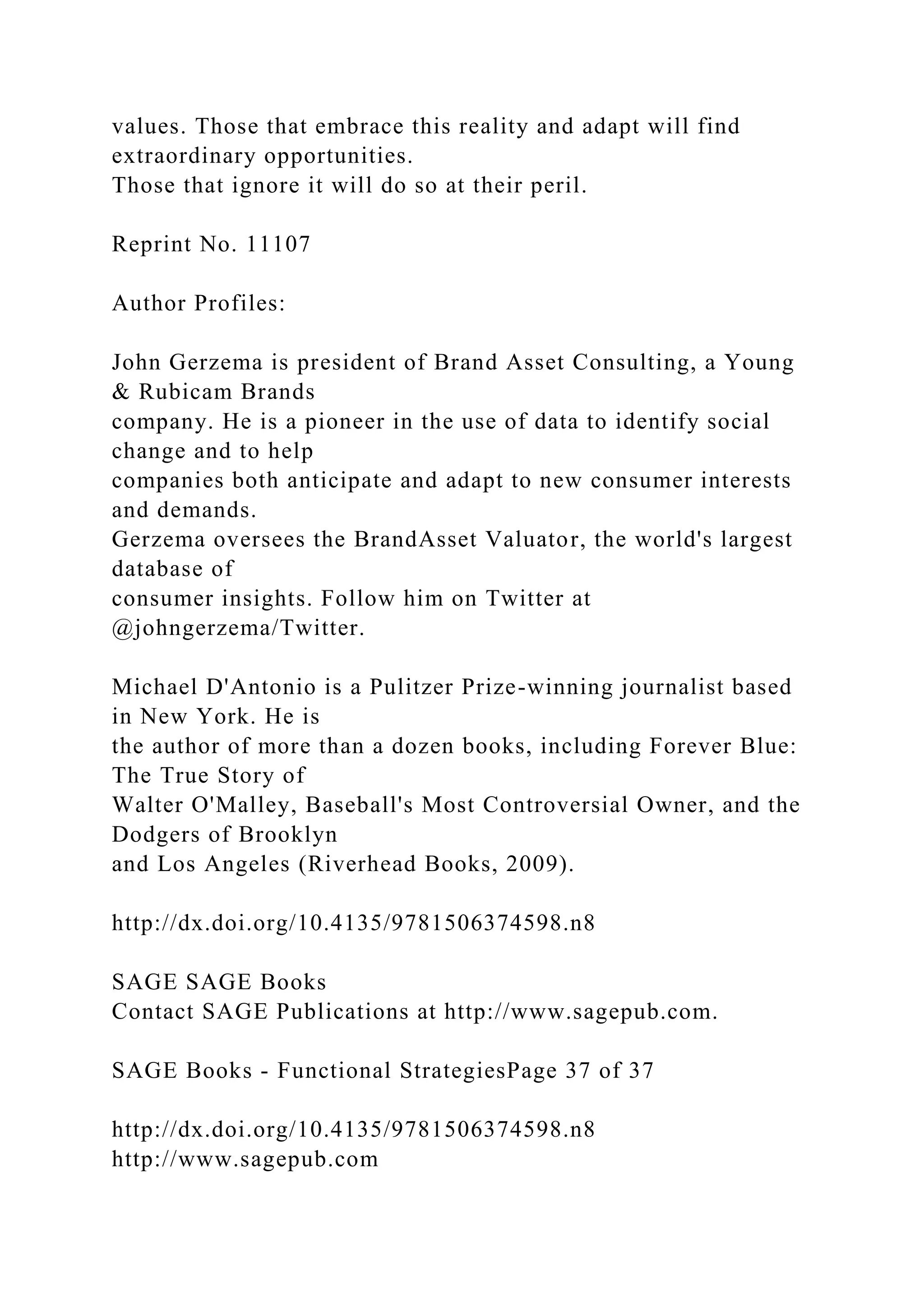 values. Those that embrace this reality and adapt will find
extraordinary opportunities.
Those that ignore it will do so at their peril.
Reprint No. 11107
Author Profiles:
John Gerzema is president of Brand Asset Consulting, a Young
& Rubicam Brands
company. He is a pioneer in the use of data to identify social
change and to help
companies both anticipate and adapt to new consumer interests
and demands.
Gerzema oversees the BrandAsset Valuator, the world's largest
database of
consumer insights. Follow him on Twitter at
@johngerzema/Twitter.
Michael D'Antonio is a Pulitzer Prize-winning journalist based
in New York. He is
the author of more than a dozen books, including Forever Blue:
The True Story of
Walter O'Malley, Baseball's Most Controversial Owner, and the
Dodgers of Brooklyn
and Los Angeles (Riverhead Books, 2009).
http://dx.doi.org/10.4135/9781506374598.n8
SAGE SAGE Books
Contact SAGE Publications at http://www.sagepub.com.
SAGE Books - Functional StrategiesPage 37 of 37
http://dx.doi.org/10.4135/9781506374598.n8
http://www.sagepub.com
 