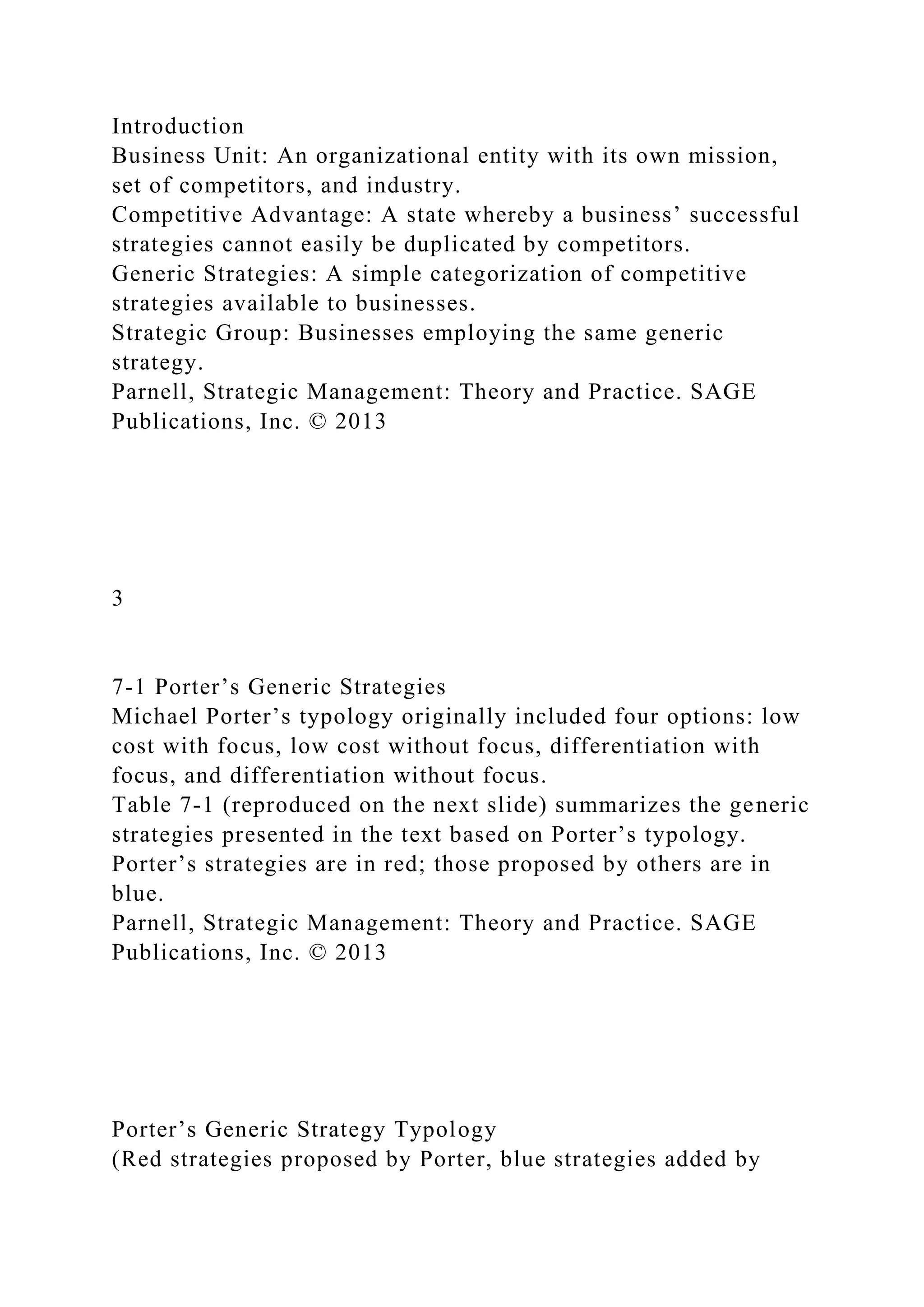 Introduction
Business Unit: An organizational entity with its own mission,
set of competitors, and industry.
Competitive Advantage: A state whereby a business’ successful
strategies cannot easily be duplicated by competitors.
Generic Strategies: A simple categorization of competitive
strategies available to businesses.
Strategic Group: Businesses employing the same generic
strategy.
Parnell, Strategic Management: Theory and Practice. SAGE
Publications, Inc. © 2013
3
7-1 Porter’s Generic Strategies
Michael Porter’s typology originally included four options: low
cost with focus, low cost without focus, differentiation with
focus, and differentiation without focus.
Table 7-1 (reproduced on the next slide) summarizes the generic
strategies presented in the text based on Porter’s typology.
Porter’s strategies are in red; those proposed by others are in
blue.
Parnell, Strategic Management: Theory and Practice. SAGE
Publications, Inc. © 2013
Porter’s Generic Strategy Typology
(Red strategies proposed by Porter, blue strategies added by
 