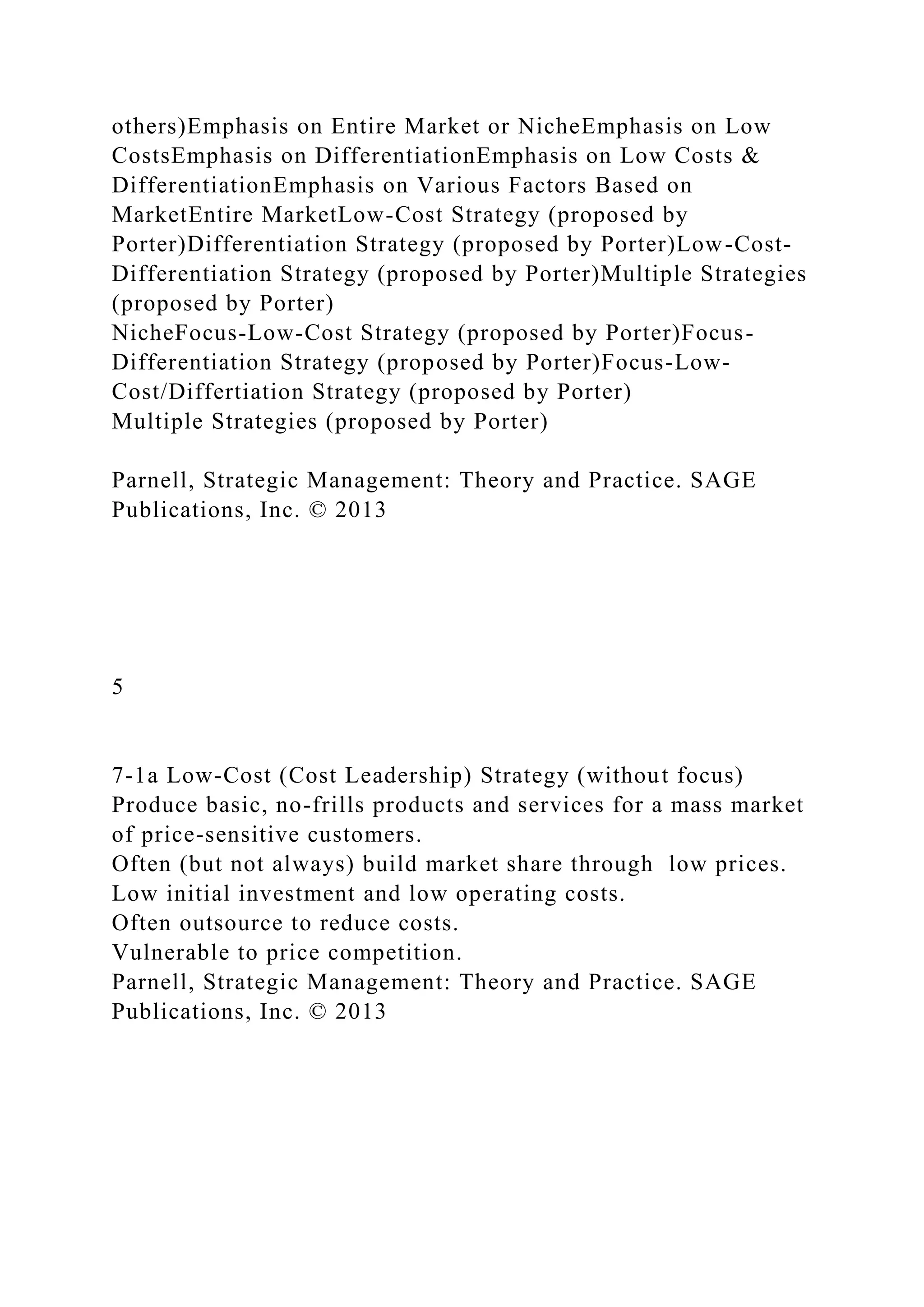 others)Emphasis on Entire Market or NicheEmphasis on Low
CostsEmphasis on DifferentiationEmphasis on Low Costs &
DifferentiationEmphasis on Various Factors Based on
MarketEntire MarketLow-Cost Strategy (proposed by
Porter)Differentiation Strategy (proposed by Porter)Low-Cost-
Differentiation Strategy (proposed by Porter)Multiple Strategies
(proposed by Porter)
NicheFocus-Low-Cost Strategy (proposed by Porter)Focus-
Differentiation Strategy (proposed by Porter)Focus-Low-
Cost/Differtiation Strategy (proposed by Porter)
Multiple Strategies (proposed by Porter)
Parnell, Strategic Management: Theory and Practice. SAGE
Publications, Inc. © 2013
5
7-1a Low-Cost (Cost Leadership) Strategy (without focus)
Produce basic, no-frills products and services for a mass market
of price-sensitive customers.
Often (but not always) build market share through low prices.
Low initial investment and low operating costs.
Often outsource to reduce costs.
Vulnerable to price competition.
Parnell, Strategic Management: Theory and Practice. SAGE
Publications, Inc. © 2013
 
