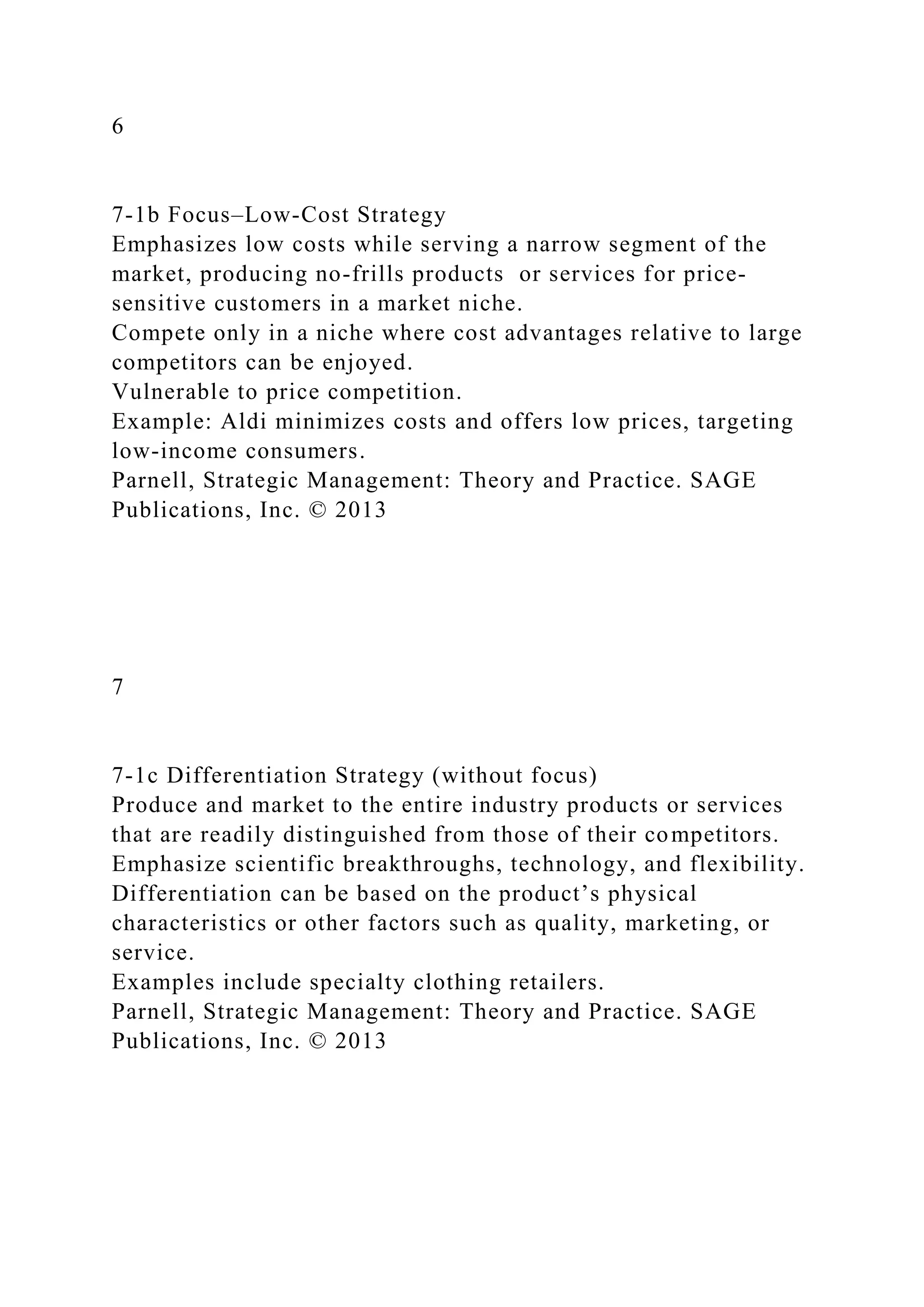 6
7-1b Focus–Low-Cost Strategy
Emphasizes low costs while serving a narrow segment of the
market, producing no-frills products or services for price-
sensitive customers in a market niche.
Compete only in a niche where cost advantages relative to large
competitors can be enjoyed.
Vulnerable to price competition.
Example: Aldi minimizes costs and offers low prices, targeting
low-income consumers.
Parnell, Strategic Management: Theory and Practice. SAGE
Publications, Inc. © 2013
7
7-1c Differentiation Strategy (without focus)
Produce and market to the entire industry products or services
that are readily distinguished from those of their competitors.
Emphasize scientific breakthroughs, technology, and flexibility.
Differentiation can be based on the product’s physical
characteristics or other factors such as quality, marketing, or
service.
Examples include specialty clothing retailers.
Parnell, Strategic Management: Theory and Practice. SAGE
Publications, Inc. © 2013
 