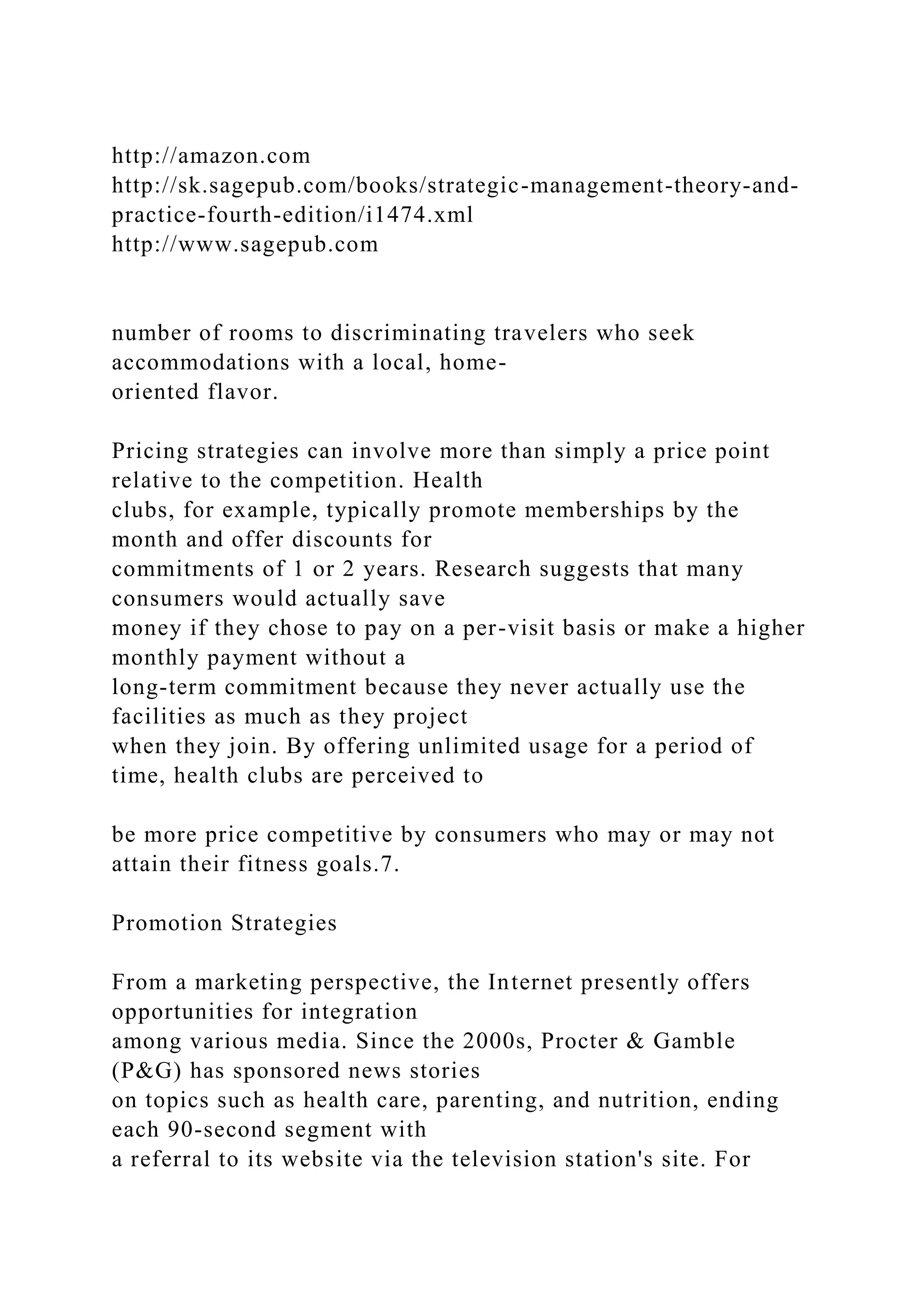 http://amazon.com
http://sk.sagepub.com/books/strategic-management-theory-and-
practice-fourth-edition/i1474.xml
http://www.sagepub.com
number of rooms to discriminating travelers who seek
accommodations with a local, home-
oriented flavor.
Pricing strategies can involve more than simply a price point
relative to the competition. Health
clubs, for example, typically promote memberships by the
month and offer discounts for
commitments of 1 or 2 years. Research suggests that many
consumers would actually save
money if they chose to pay on a per-visit basis or make a higher
monthly payment without a
long-term commitment because they never actually use the
facilities as much as they project
when they join. By offering unlimited usage for a period of
time, health clubs are perceived to
be more price competitive by consumers who may or may not
attain their fitness goals.7.
Promotion Strategies
From a marketing perspective, the Internet presently offers
opportunities for integration
among various media. Since the 2000s, Procter & Gamble
(P&G) has sponsored news stories
on topics such as health care, parenting, and nutrition, ending
each 90-second segment with
a referral to its website via the television station's site. For
 
