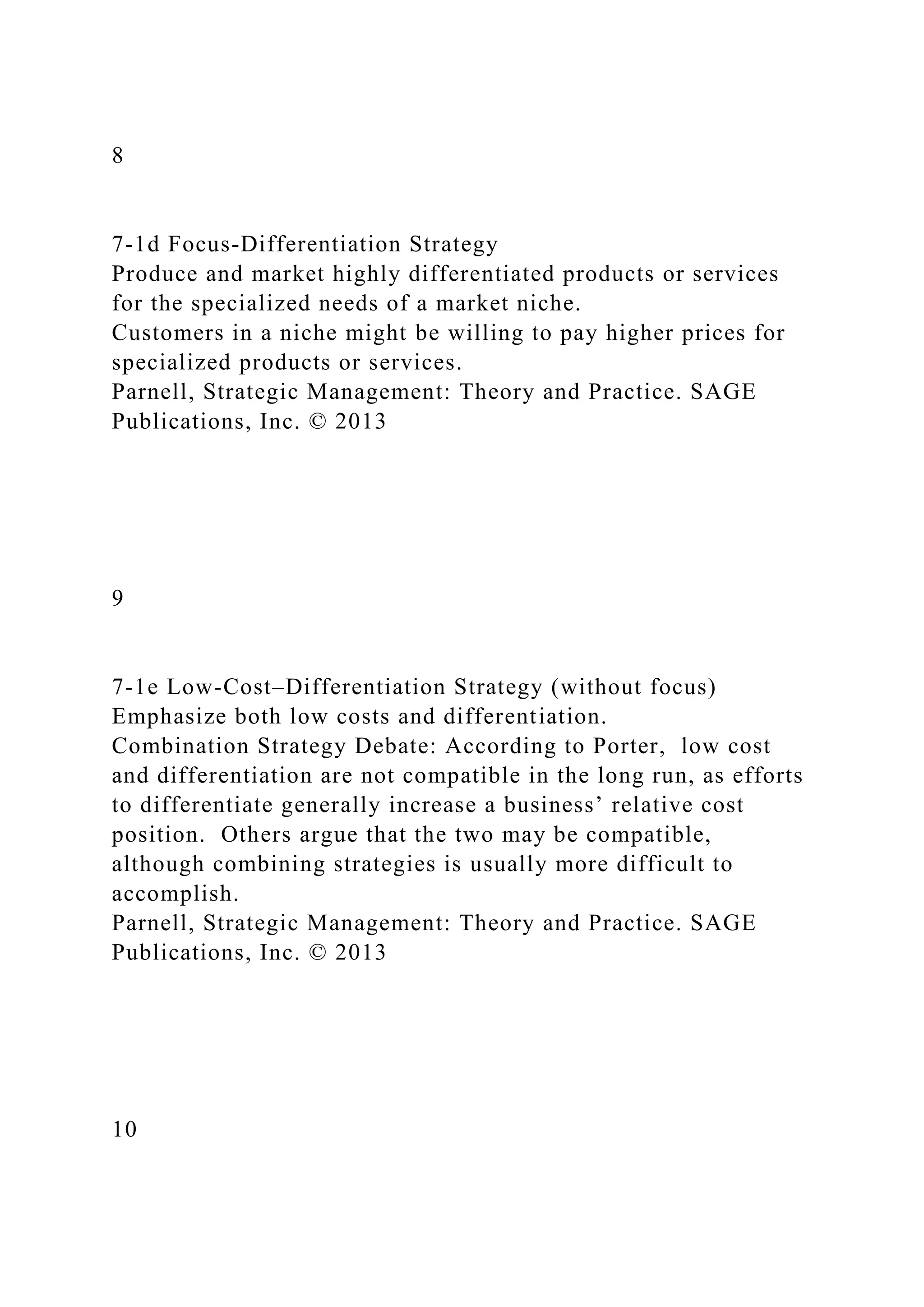 8
7-1d Focus-Differentiation Strategy
Produce and market highly differentiated products or services
for the specialized needs of a market niche.
Customers in a niche might be willing to pay higher prices for
specialized products or services.
Parnell, Strategic Management: Theory and Practice. SAGE
Publications, Inc. © 2013
9
7-1e Low-Cost–Differentiation Strategy (without focus)
Emphasize both low costs and differentiation.
Combination Strategy Debate: According to Porter, low cost
and differentiation are not compatible in the long run, as efforts
to differentiate generally increase a business’ relative cost
position. Others argue that the two may be compatible,
although combining strategies is usually more difficult to
accomplish.
Parnell, Strategic Management: Theory and Practice. SAGE
Publications, Inc. © 2013
10
 