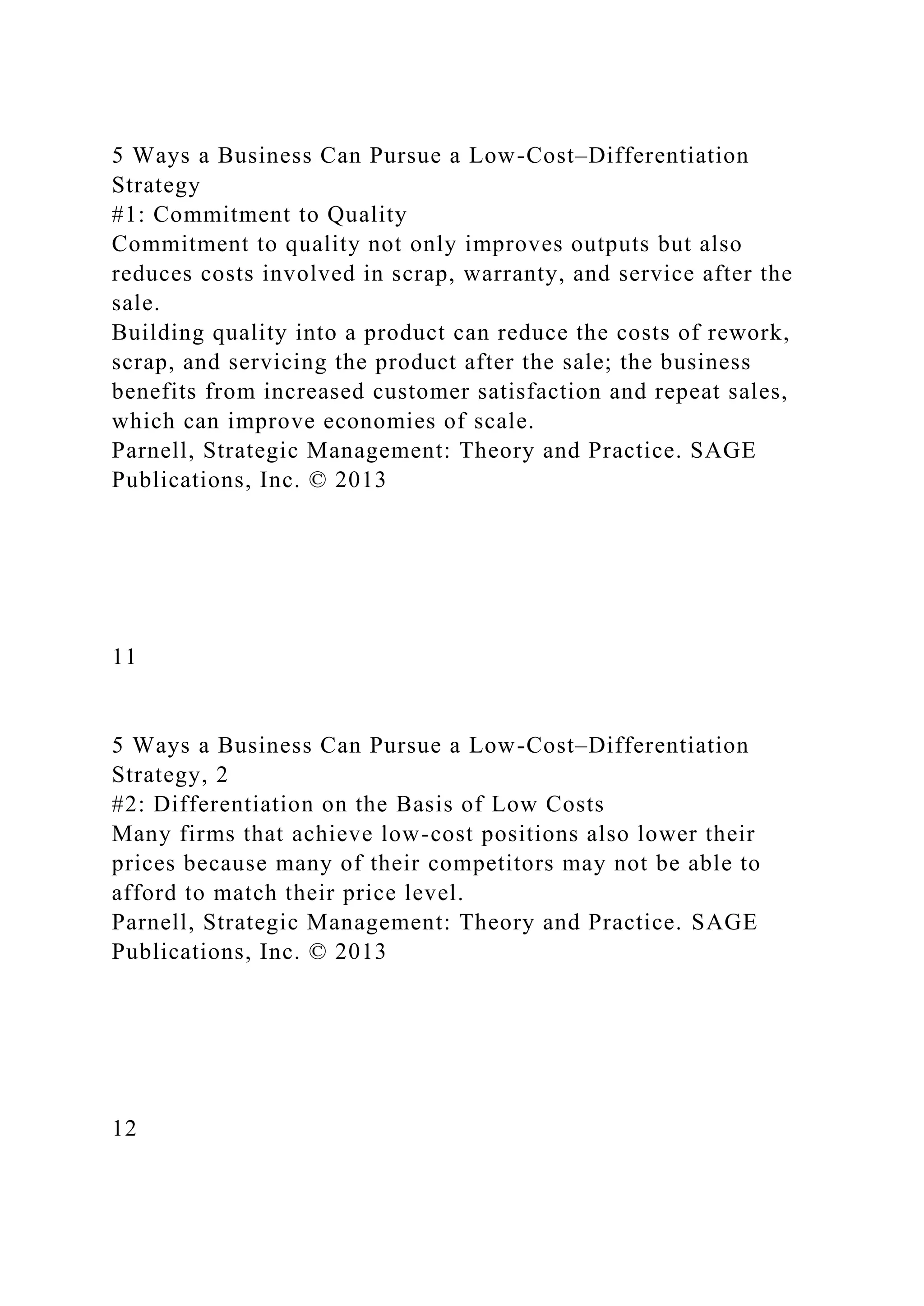 5 Ways a Business Can Pursue a Low-Cost–Differentiation
Strategy
#1: Commitment to Quality
Commitment to quality not only improves outputs but also
reduces costs involved in scrap, warranty, and service after the
sale.
Building quality into a product can reduce the costs of rework,
scrap, and servicing the product after the sale; the business
benefits from increased customer satisfaction and repeat sales,
which can improve economies of scale.
Parnell, Strategic Management: Theory and Practice. SAGE
Publications, Inc. © 2013
11
5 Ways a Business Can Pursue a Low-Cost–Differentiation
Strategy, 2
#2: Differentiation on the Basis of Low Costs
Many firms that achieve low-cost positions also lower their
prices because many of their competitors may not be able to
afford to match their price level.
Parnell, Strategic Management: Theory and Practice. SAGE
Publications, Inc. © 2013
12
 
