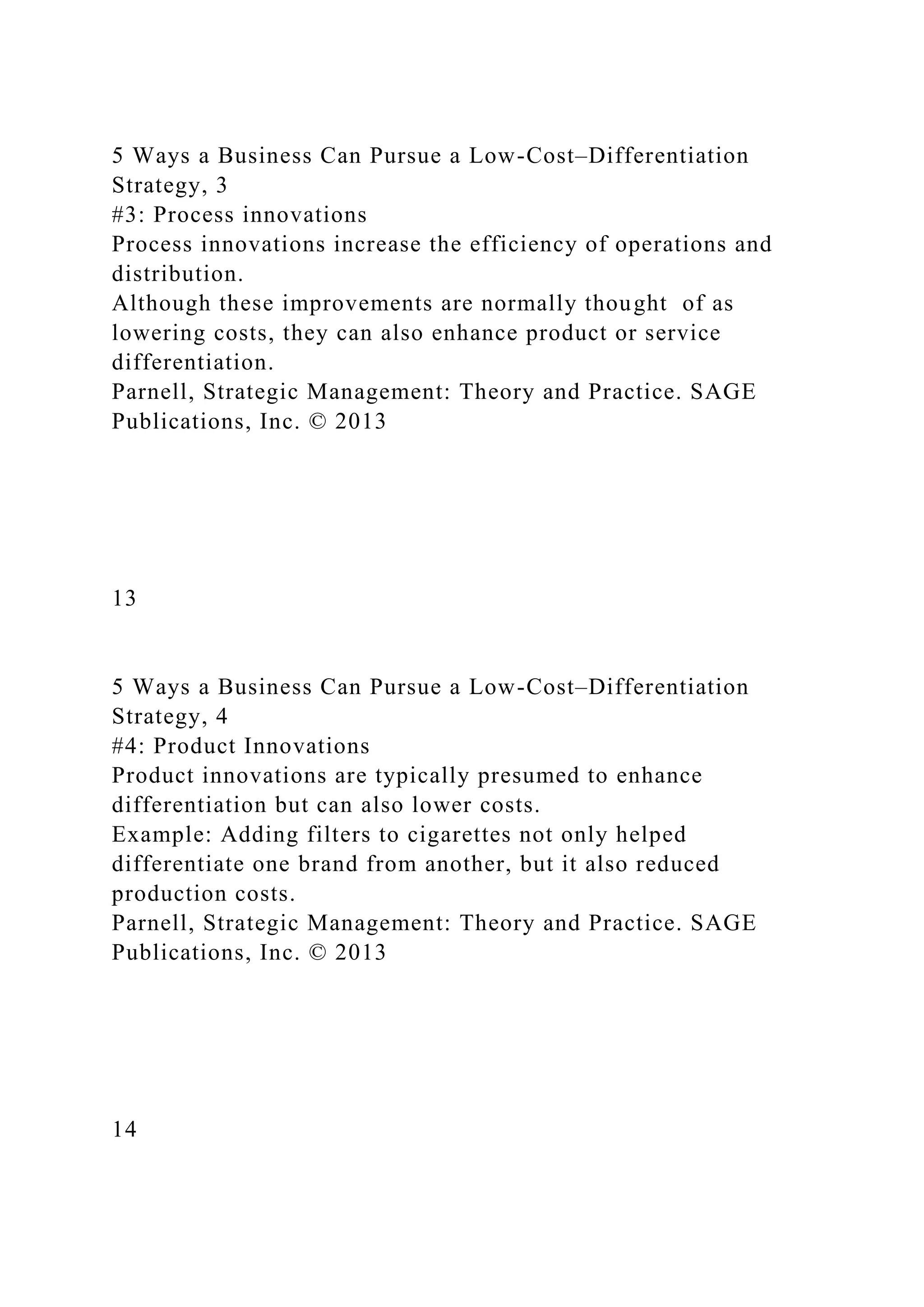 5 Ways a Business Can Pursue a Low-Cost–Differentiation
Strategy, 3
#3: Process innovations
Process innovations increase the efficiency of operations and
distribution.
Although these improvements are normally thought of as
lowering costs, they can also enhance product or service
differentiation.
Parnell, Strategic Management: Theory and Practice. SAGE
Publications, Inc. © 2013
13
5 Ways a Business Can Pursue a Low-Cost–Differentiation
Strategy, 4
#4: Product Innovations
Product innovations are typically presumed to enhance
differentiation but can also lower costs.
Example: Adding filters to cigarettes not only helped
differentiate one brand from another, but it also reduced
production costs.
Parnell, Strategic Management: Theory and Practice. SAGE
Publications, Inc. © 2013
14
 