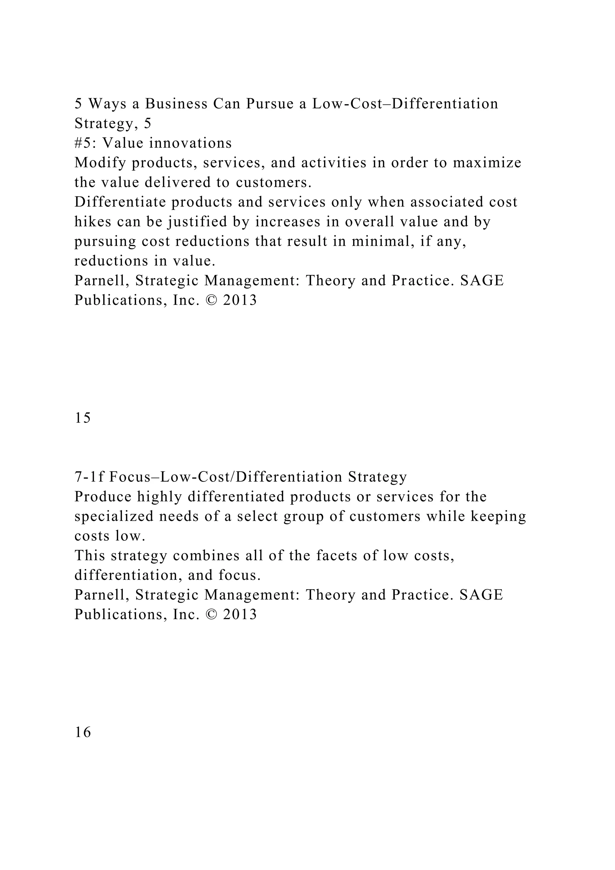 5 Ways a Business Can Pursue a Low-Cost–Differentiation
Strategy, 5
#5: Value innovations
Modify products, services, and activities in order to maximize
the value delivered to customers.
Differentiate products and services only when associated cost
hikes can be justified by increases in overall value and by
pursuing cost reductions that result in minimal, if any,
reductions in value.
Parnell, Strategic Management: Theory and Practice. SAGE
Publications, Inc. © 2013
15
7-1f Focus–Low-Cost/Differentiation Strategy
Produce highly differentiated products or services for the
specialized needs of a select group of customers while keeping
costs low.
This strategy combines all of the facets of low costs,
differentiation, and focus.
Parnell, Strategic Management: Theory and Practice. SAGE
Publications, Inc. © 2013
16
 