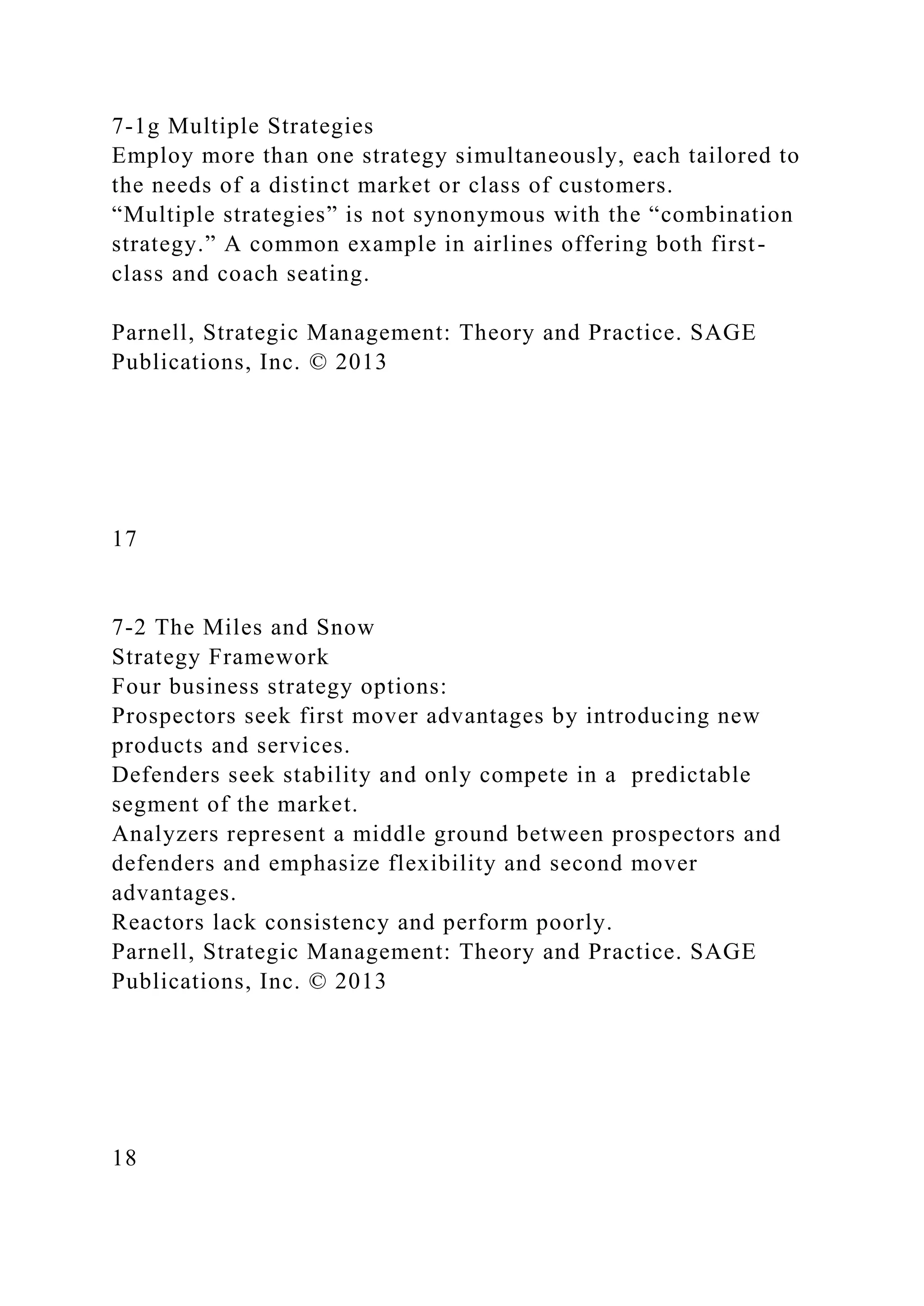 7-1g Multiple Strategies
Employ more than one strategy simultaneously, each tailored to
the needs of a distinct market or class of customers.
“Multiple strategies” is not synonymous with the “combination
strategy.” A common example in airlines offering both first-
class and coach seating.
Parnell, Strategic Management: Theory and Practice. SAGE
Publications, Inc. © 2013
17
7-2 The Miles and Snow
Strategy Framework
Four business strategy options:
Prospectors seek first mover advantages by introducing new
products and services.
Defenders seek stability and only compete in a predictable
segment of the market.
Analyzers represent a middle ground between prospectors and
defenders and emphasize flexibility and second mover
advantages.
Reactors lack consistency and perform poorly.
Parnell, Strategic Management: Theory and Practice. SAGE
Publications, Inc. © 2013
18
 