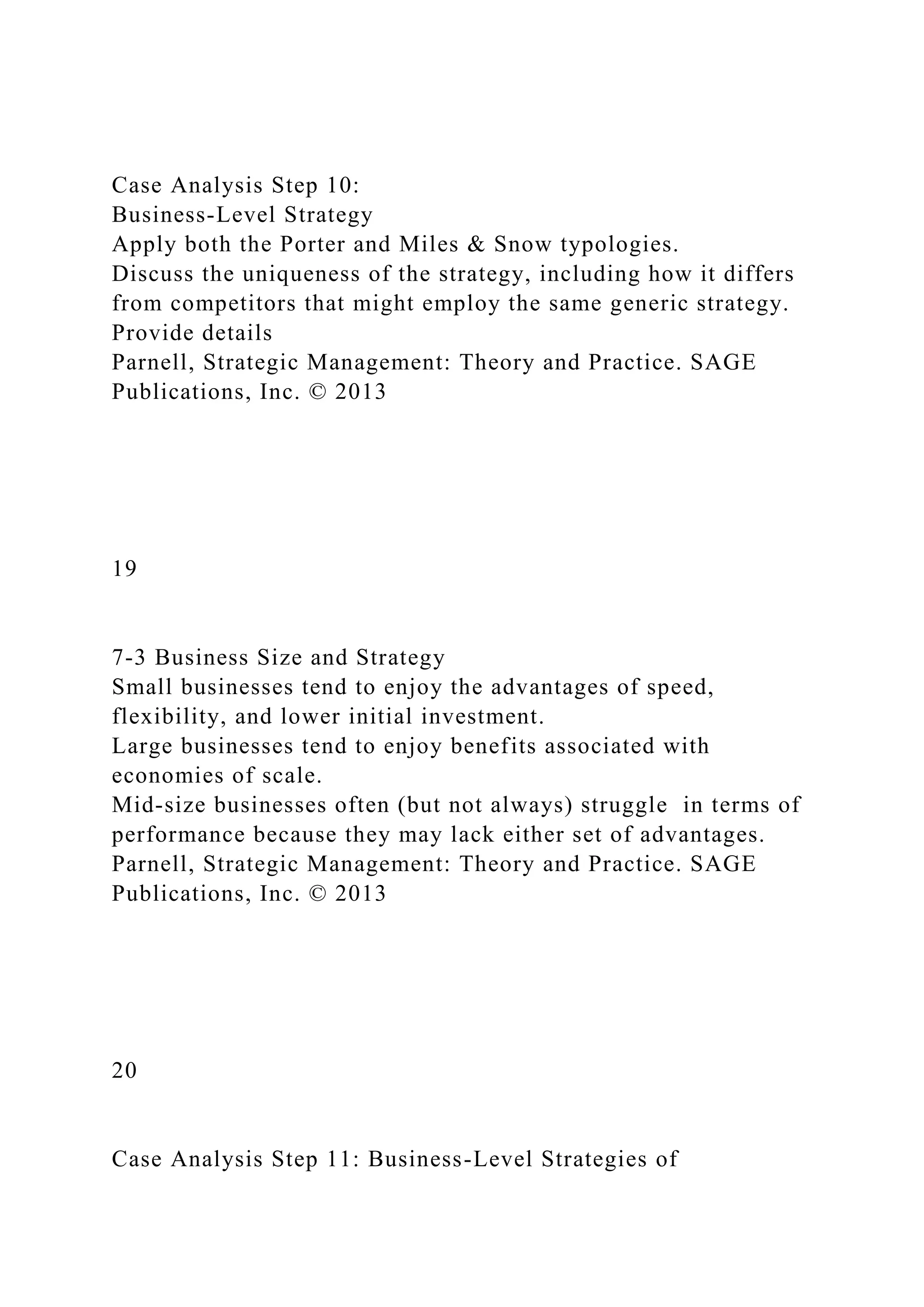 Case Analysis Step 10:
Business-Level Strategy
Apply both the Porter and Miles & Snow typologies.
Discuss the uniqueness of the strategy, including how it differs
from competitors that might employ the same generic strategy.
Provide details
Parnell, Strategic Management: Theory and Practice. SAGE
Publications, Inc. © 2013
19
7-3 Business Size and Strategy
Small businesses tend to enjoy the advantages of speed,
flexibility, and lower initial investment.
Large businesses tend to enjoy benefits associated with
economies of scale.
Mid-size businesses often (but not always) struggle in terms of
performance because they may lack either set of advantages.
Parnell, Strategic Management: Theory and Practice. SAGE
Publications, Inc. © 2013
20
Case Analysis Step 11: Business-Level Strategies of
 