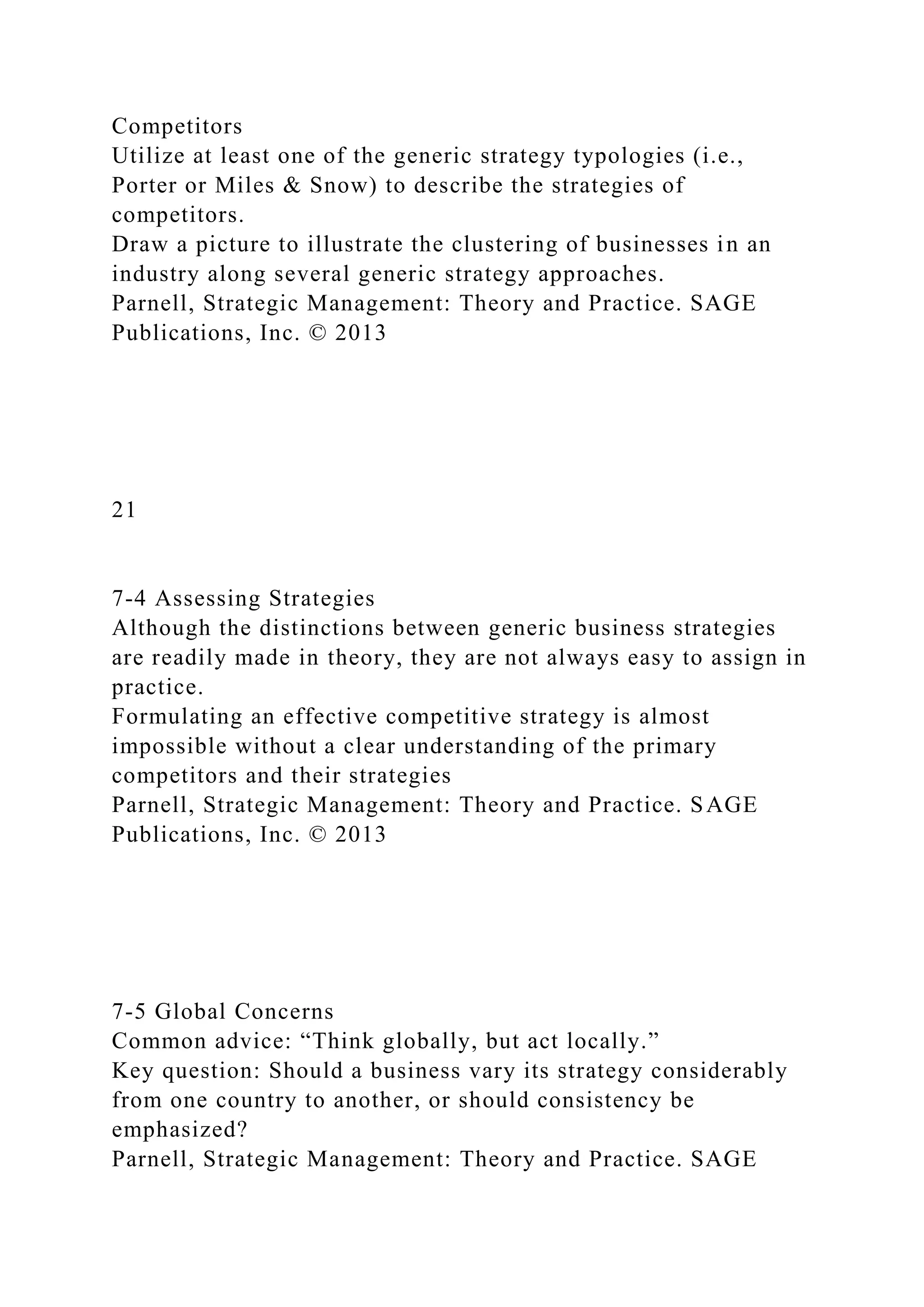 Competitors
Utilize at least one of the generic strategy typologies (i.e.,
Porter or Miles & Snow) to describe the strategies of
competitors.
Draw a picture to illustrate the clustering of businesses in an
industry along several generic strategy approaches.
Parnell, Strategic Management: Theory and Practice. SAGE
Publications, Inc. © 2013
21
7-4 Assessing Strategies
Although the distinctions between generic business strategies
are readily made in theory, they are not always easy to assign in
practice.
Formulating an effective competitive strategy is almost
impossible without a clear understanding of the primary
competitors and their strategies
Parnell, Strategic Management: Theory and Practice. SAGE
Publications, Inc. © 2013
7-5 Global Concerns
Common advice: “Think globally, but act locally.”
Key question: Should a business vary its strategy considerably
from one country to another, or should consistency be
emphasized?
Parnell, Strategic Management: Theory and Practice. SAGE
 