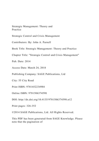 Strategic Management: Theory and
Practice
Strategic Control and Crisis Management
Contributors: By: John A. Parnell
Book Title: Strategic Management: Theory and Practice
Chapter Title: "Strategic Control and Crisis Management"
Pub. Date: 2014
Access Date: March 24, 2018
Publishing Company: SAGE Publications, Ltd
City: 55 City Road
Print ISBN: 9781452234984
Online ISBN: 9781506374598
DOI: http://dx.doi.org/10.4135/9781506374598.n12
Print pages: 326-352
©2014 SAGE Publications, Ltd. All Rights Reserved.
This PDF has been generated from SAGE Knowledge. Please
note that the pagination of
 
