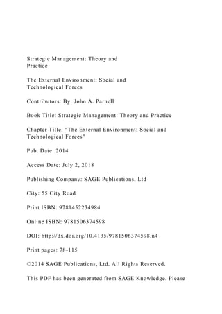 Strategic Management: Theory and
Practice
The External Environment: Social and
Technological Forces
Contributors: By: John A. Parnell
Book Title: Strategic Management: Theory and Practice
Chapter Title: "The External Environment: Social and
Technological Forces"
Pub. Date: 2014
Access Date: July 2, 2018
Publishing Company: SAGE Publications, Ltd
City: 55 City Road
Print ISBN: 9781452234984
Online ISBN: 9781506374598
DOI: http://dx.doi.org/10.4135/9781506374598.n4
Print pages: 78-115
©2014 SAGE Publications, Ltd. All Rights Reserved.
This PDF has been generated from SAGE Knowledge. Please
 