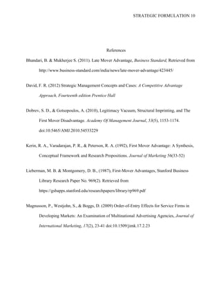 STRATEGIC FORMULATION 10
References
Bhandari, B. & Mukherjee S. (2011). Late Mover Advantage, Business Standard, Retrieved from
http://www.business-standard.com/india/news/late-mover-advantage/423445/
David, F. R. (2012) Strategic Management Concepts and Cases: A Competitive Advantage
Approach, Fourteenth edition Prentice Hall
Dobrev, S. D., & Gotsopoulos, A. (2010), Legitimacy Vacuum, Structural Imprinting, and The
First Mover Disadvantage. Academy Of Management Journal, 53(5), 1153-1174.
doi:10.5465/AMJ.2010.54533229
Kerin, R. A., Varadarajan, P. R., & Peterson, R. A. (1992), First Mover Advantage: A Synthesis,
Conceptual Framework and Research Propositions. Journal of Marketing 56(33-52)
Lieberman, M. B. & Montgomery, D. B., (1987), First-Mover Advantages, Stanford Business
Library Research Paper No. 969(2). Retrieved from
https://gsbapps.stanford.edu/researchpapers/library/rp969.pdf
Magnusson, P., Westjohn, S., & Boggs, D. (2009) Order-of-Entry Effects for Service Firms in
Developing Markets: An Examination of Multinational Advertising Agencies, Journal of
International Marketing, 17(2), 23-41 doi:10.1509/jimk.17.2.23
 