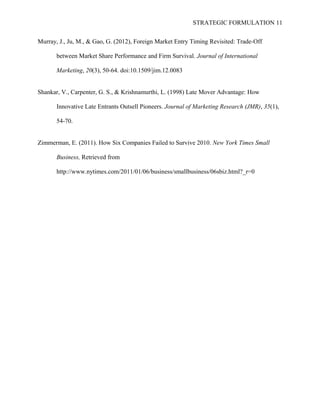 STRATEGIC FORMULATION 11
Murray, J., Ju, M., & Gao, G. (2012), Foreign Market Entry Timing Revisited: Trade-Off
between Market Share Performance and Firm Survival. Journal of International
Marketing, 20(3), 50-64. doi:10.1509/jim.12.0083
Shankar, V., Carpenter, G. S., & Krishnamurthi, L. (1998) Late Mover Advantage: How
Innovative Late Entrants Outsell Pioneers. Journal of Marketing Research (JMR), 35(1),
54-70.
Zimmerman, E. (2011). How Six Companies Failed to Survive 2010. New York Times Small
Business, Retrieved from
http://www.nytimes.com/2011/01/06/business/smallbusiness/06sbiz.html?_r=0
 