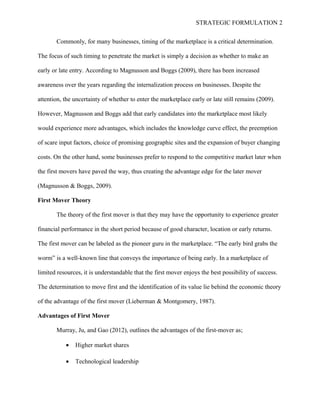STRATEGIC FORMULATION 2
Commonly, for many businesses, timing of the marketplace is a critical determination.
The focus of such timing to penetrate the market is simply a decision as whether to make an
early or late entry. According to Magnusson and Boggs (2009), there has been increased
awareness over the years regarding the internalization process on businesses. Despite the
attention, the uncertainty of whether to enter the marketplace early or late still remains (2009).
However, Magnusson and Boggs add that early candidates into the marketplace most likely
would experience more advantages, which includes the knowledge curve effect, the preemption
of scare input factors, choice of promising geographic sites and the expansion of buyer changing
costs. On the other hand, some businesses prefer to respond to the competitive market later when
the first movers have paved the way, thus creating the advantage edge for the later mover
(Magnusson & Boggs, 2009).
First Mover Theory
The theory of the first mover is that they may have the opportunity to experience greater
financial performance in the short period because of good character, location or early returns.
The first mover can be labeled as the pioneer guru in the marketplace. “The early bird grabs the
worm” is a well-known line that conveys the importance of being early. In a marketplace of
limited resources, it is understandable that the first mover enjoys the best possibility of success.
The determination to move first and the identification of its value lie behind the economic theory
of the advantage of the first mover (Lieberman & Montgomery, 1987).
Advantages of First Mover
Murray, Ju, and Gao (2012), outlines the advantages of the first-mover as;
• Higher market shares
• Technological leadership
 