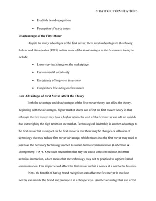STRATEGIC FORMULATION 3
• Establish brand-recognition
• Preemption of scarce assets
Disadvantages of the First Mover
Despite the many advantages of the first mover, there are disadvantages to this theory.
Dobrev and Gotsopoulos (2010) outline some of the disadvantages to the first mover theory to
include;
• Lesser survival chance on the marketplace
• Environmental uncertainty
• Uncertainty of long-term investment
• Competitors free-riding on first-mover
How Advantages of First Mover Affect the Theory
Both the advantage and disadvantages of the first mover theory can affect the theory.
Beginning with the advantages, higher market shares can affect the first mover theory in that
although the first mover may have a higher return, the cost of the first mover can add up quickly
thus outweighing the high return on the market. Technological leadership is another advantage to
the first mover but its impact on the first mover is that there may be changes or diffusion of
technology that may reduce first mover advantage, which means that the first mover may need to
purchase the necessary technology needed to sustain formal communication (Lieberman &
Montgomery, 1987). One such mechanism that may the cause diffusion includes informal
technical interaction, which means that the technology may not be practical to support formal
communication. This impact could affect the first mover in that it comes at a cost to the business.
Next, the benefit of having brand recognition can affect the first mover in that late
movers can imitate the brand and produce it at a cheaper cost. Another advantage that can affect
 