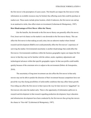 STRATEGIC FORMULATION 4
the first mover is the preemption of scares assets. This benefit can impact the first mover in that
information on available resources may be limited, thus affecting assets that could be purchase at
market cost. These assets include prime location, which if unknown, the first mover can end up
in an unattractive niche, thus affect return on investment (Lieberman & Montgomery, 1987).
How Disadvantages of First Mover Affect the Theory
Like the benefits, the downside to the first mover theory can generally affect the mover.
First, lesser survival chance on the market is one downside to the first mover theory. This can
affect the first mover in that making an early entry into an unknown market where limited
research and development (R&D) exist could potentially affect the first movers’ experience of
surviving the market. Environmental uncertainty is another disadvantage that could affect the
first mover. Environmental conditions within the business geographic region can impact the first
mover in that they may not be familiar with the culture, needs, regulatory adjustments and
technological advances within that specific geographic region. In that case profits could tumble
quickly because of the consistent strive to adjust to the environment (Dobrev & Gotsopoulos,
2010).
The uncertainty of long-term investment can also affect the first mover in that early
movers may not be able to predict the direction of their investment because competitors have not
paved the way thus facing possibilities of unfavorable conditions that may affect future growth.
Free-riding can affect the first mover in that it paves the way for later movers to “piggyback” on
first movers who enter the market early. There is the opportunity of information spillovers in
research and development in that research regarding production development, buyer education
and infrastructure development have been conducted by the first movers thus giving late movers
the chance to “free-ride” (Lieberman & Montgomery, 1987).
 