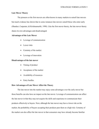 STRATEGIC FORMULATION 5
Late Mover Theory
The pioneers or the first movers are often known in many markets to outsell late movers
but much evidence has shown that in some instances late movers outsell those who enter early
(Shankar, Carpenter, & Krishnamurthi, 1998). Like the first mover theory, the late mover theory
shares its own advantages and disadvantaged.
Advantages of the Late Mover
• Leverage of communication
• Lower risks
• Certainty of the market
• Leverage of innovation
Disadvantages of the late mover
• Timing of product
• Acceptance of the market
• Availability of resources
• Entry hurdles
How Advantages of Late Mover Affect the Theory
The late mover into the market may enjoy some advantages over the early mover but
those benefits can also have an impact on the late mover. Leverage of communication can affect
the late mover in that they may not acquire the skills and experience to communicate their
products effectively to buyers. Next, although the late mover may have a lower risk on the
market, the probability of buyers accepting their products puts them at a high risk. Certainty of
the market can also affect the late mover in that consumers may have already become familiar
 