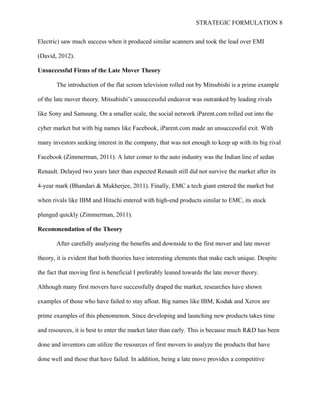 STRATEGIC FORMULATION 8
Electric) saw much success when it produced similar scanners and took the lead over EMI
(David, 2012).
Unsuccessful Firms of the Late Mover Theory
The introduction of the flat screen television rolled out by Mitsubishi is a prime example
of the late mover theory. Mitsubishi’s unsuccessful endeavor was outranked by leading rivals
like Sony and Samsung. On a smaller scale, the social network iParent.com rolled out into the
cyber market but with big names like Facebook, iParent.com made an unsuccessful exit. With
many investors seeking interest in the company, that was not enough to keep up with its big rival
Facebook (Zimmerman, 2011). A later comer to the auto industry was the Indian line of sedan
Renault. Delayed two years later than expected Renault still did not survive the market after its
4-year mark (Bhandari & Mukherjee, 2011). Finally, EMC a tech giant entered the market but
when rivals like IBM and Hitachi entered with high-end products similar to EMC, its stock
plunged quickly (Zimmerman, 2011).
Recommendation of the Theory
After carefully analyzing the benefits and downside to the first mover and late mover
theory, it is evident that both theories have interesting elements that make each unique. Despite
the fact that moving first is beneficial I preferably leaned towards the late mover theory.
Although many first movers have successfully draped the market, researches have shown
examples of those who have failed to stay afloat. Big names like IBM, Kodak and Xerox are
prime examples of this phenomenon. Since developing and launching new products takes time
and resources, it is best to enter the market later than early. This is because much R&D has been
done and inventors can utilize the resources of first movers to analyze the products that have
done well and those that have failed. In addition, being a late move provides a competitive
 