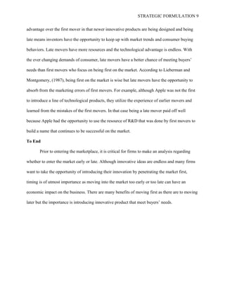 STRATEGIC FORMULATION 9
advantage over the first mover in that newer innovative products are being designed and being
late means inventors have the opportunity to keep up with market trends and consumer buying
behaviors. Late movers have more resources and the technological advantage is endless. With
the ever changing demands of consumer, late movers have a better chance of meeting buyers’
needs than first movers who focus on being first on the market. According to Lieberman and
Montgomery, (1987), being first on the market is wise but late movers have the opportunity to
absorb from the marketing errors of first movers. For example, although Apple was not the first
to introduce a line of technological products, they utilize the experience of earlier movers and
learned from the mistakes of the first movers. In that case being a late mover paid off well
because Apple had the opportunity to use the resource of R&D that was done by first movers to
build a name that continues to be successful on the market.
To End
Prior to entering the marketplace, it is critical for firms to make an analysis regarding
whether to enter the market early or late. Although innovative ideas are endless and many firms
want to take the opportunity of introducing their innovation by penetrating the market first,
timing is of utmost importance as moving into the market too early or too late can have an
economic impact on the business. There are many benefits of moving first as there are to moving
later but the importance is introducing innovative product that meet buyers’ needs.
 