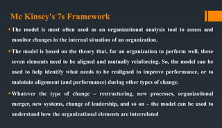 Mc Kinsey's 7s Framework
The model is most often used as an organizational analysis tool to assess and
monitor changes in the internal situation of an organization.
The model is based on the theory that, for an organization to perform well, these
seven elements need to be aligned and mutually reinforcing. So, the model can be
used to help identify what needs to be realigned to improve performance, or to
maintain alignment (and performance) during other types of change.
Whatever the type of change – restructuring, new processes, organizational
merger, new systems, change of leadership, and so on – the model can be used to
understand how the organizational elements are interrelated
 