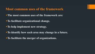 Most common uses of the framework
The most common uses of the framework are:
To facilitate organizational change.
To help implement new strategy.
To identify how each area may change in a future.
To facilitate the merger of organizations.
 