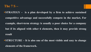 The 7 S –
STRATEGY – is a plan developed by a firm to achieve sustained
competitive advantage and successfully compete in the market, For
example, short-term strategy is usually a poor choice for a company
but if its aligned with other 6 elements, then it may provide strong
result
STRUCTURE – It is also one of the most visible and easy to change
elements of the framework.
 
