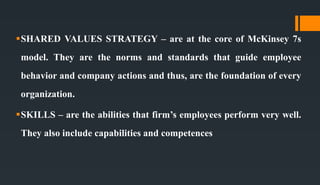 SHARED VALUES STRATEGY – are at the core of McKinsey 7s
model. They are the norms and standards that guide employee
behavior and company actions and thus, are the foundation of every
organization.
SKILLS – are the abilities that firm’s employees perform very well.
They also include capabilities and competences
 