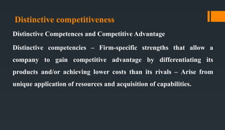 Distinctive competitiveness
Distinctive Competences and Competitive Advantage
Distinctive competencies – Firm-specific strengths that allow a
company to gain competitive advantage by differentiating its
products and/or achieving lower costs than its rivals – Arise from
unique application of resources and acquisition of capabilities.
 