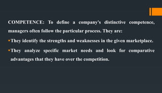 COMPETENCE: To define a company's distinctive competence,
managers often follow the particular process. They are:
They identify the strengths and weaknesses in the given marketplace.
They analyze specific market needs and look for comparative
advantages that they have over the competition.
 