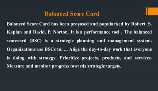 Balanced Score Card
Balanced Score Card has been proposed and popularized by Robert. S.
Kaplan and David. P. Norton. It is a performance tool . The balanced
scorecard (BSC) is a strategic planning and management system.
Organizations use BSCs to: ... Align the day-to-day work that everyone
is doing with strategy. Prioritize projects, products, and services.
Measure and monitor progress towards strategic targets.
 