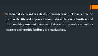 A balanced scorecard is a strategic management performance metric
used to identify and improve various internal business functions and
their resulting external outcomes. Balanced scorecards are used to
measure and provide feedback to organizations.
 